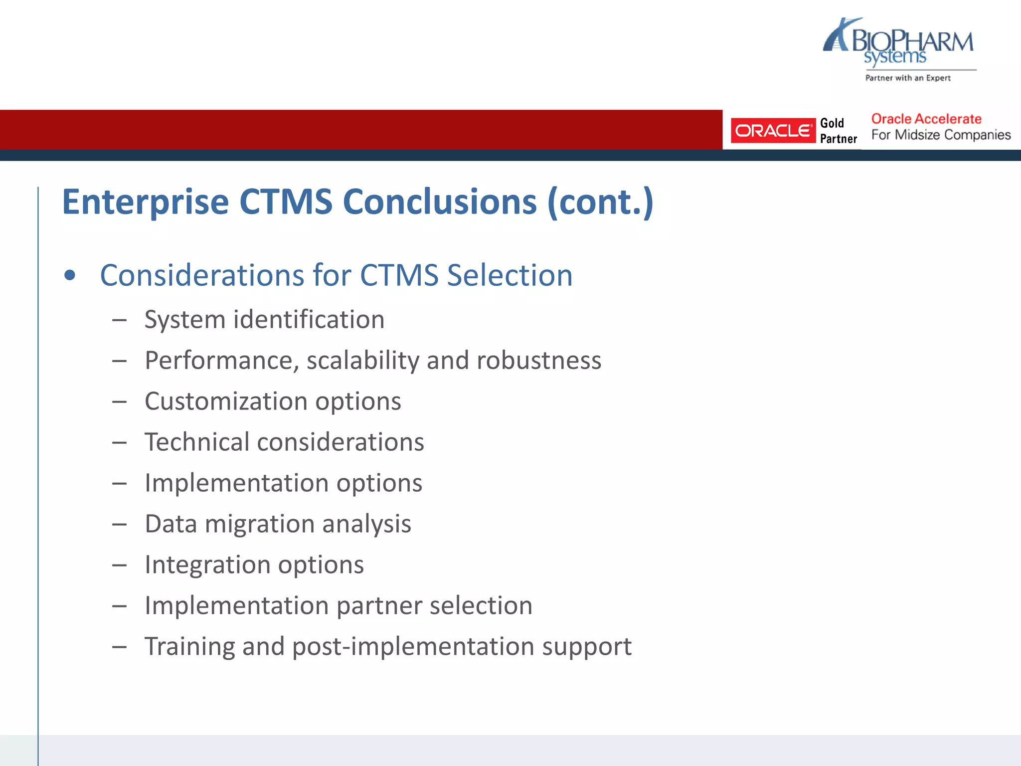 Enterprise CTMS Conclusions (cont.)
• Considerations for CTMS Selection
– System identification
– Performance, scalability and robustness
– Customization options
– Technical considerations
– Implementation options
– Data migration analysis
– Integration options
– Implementation partner selection
– Training and post-implementation support
 