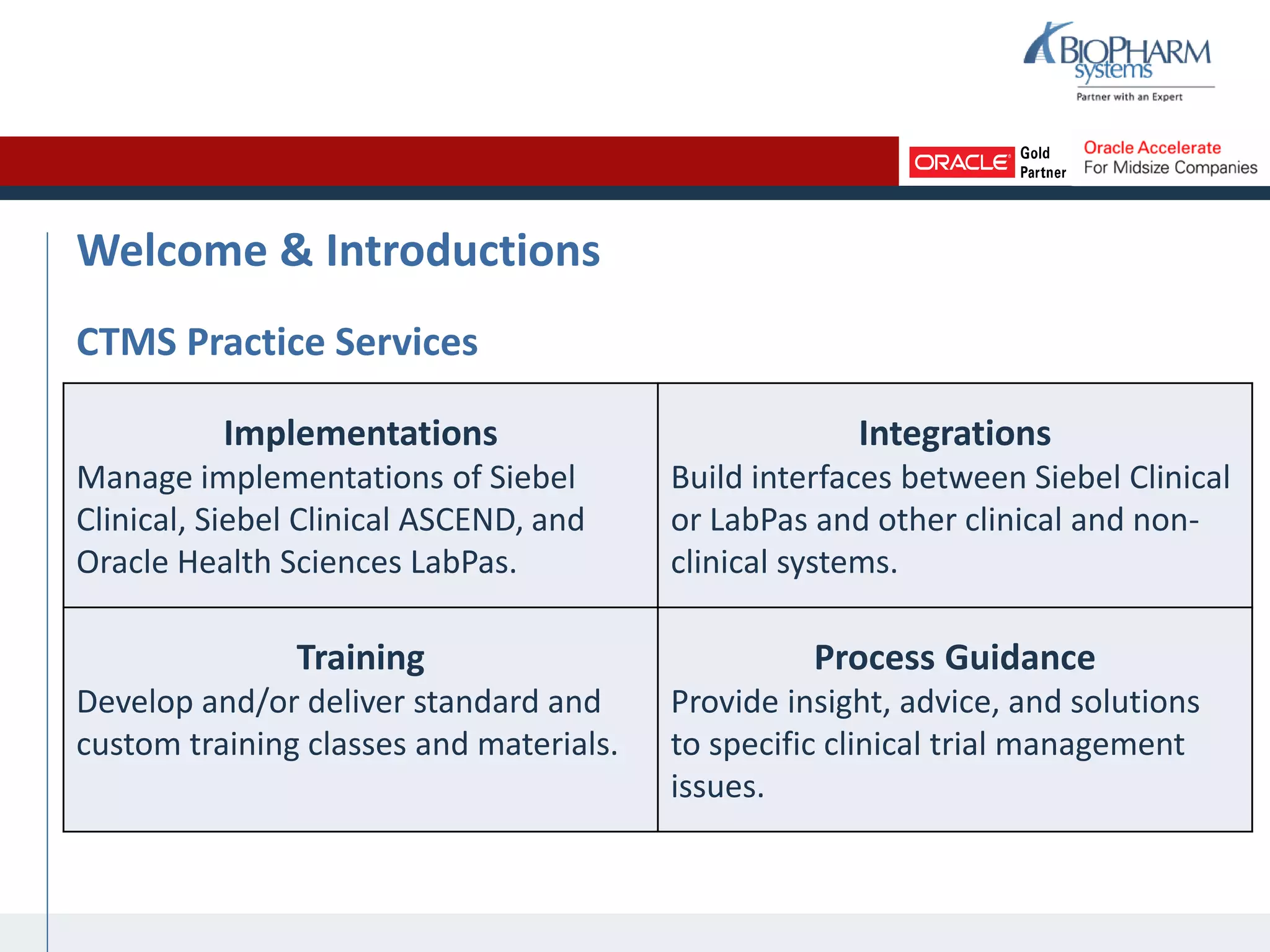 Welcome & Introductions
CTMS Practice Services
Implementations
Manage implementations of Siebel
Clinical, Siebel Clinical ASCEND, and
Oracle Health Sciences LabPas.
Integrations
Build interfaces between Siebel Clinical
or LabPas and other clinical and non-
clinical systems.
Training
Develop and/or deliver standard and
custom training classes and materials.
Process Guidance
Provide insight, advice, and solutions
to specific clinical trial management
issues.
 