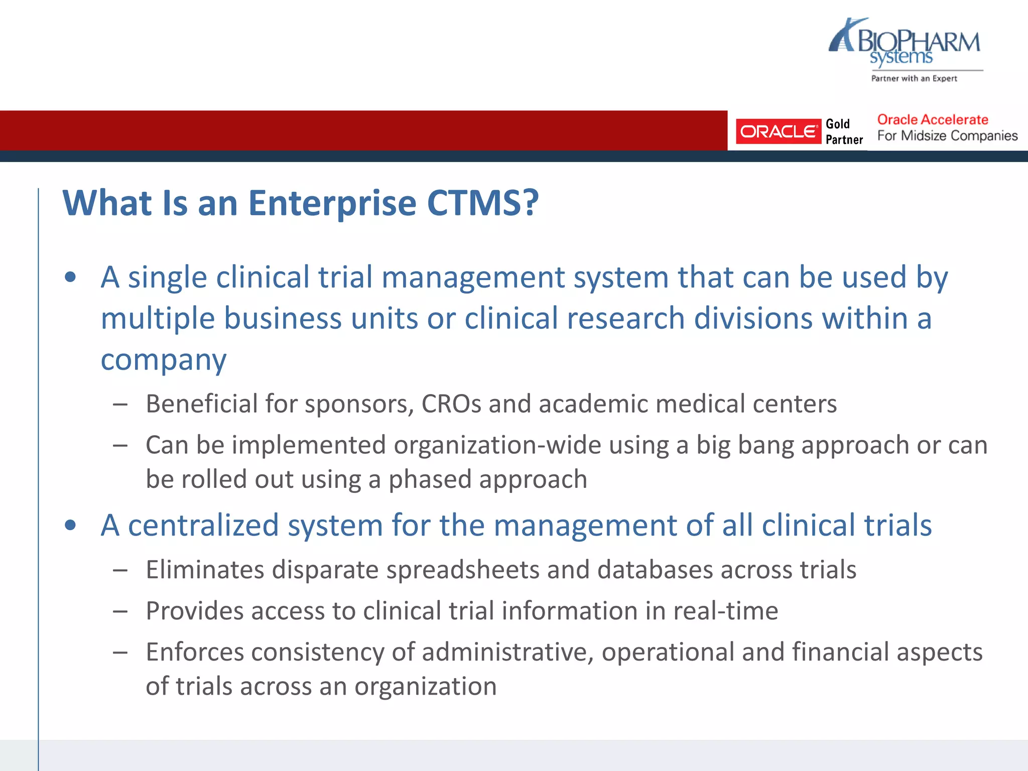 What Is an Enterprise CTMS?
• A single clinical trial management system that can be used by
multiple business units or clinical research divisions within a
company
– Beneficial for sponsors, CROs and academic medical centers
– Can be implemented organization-wide using a big bang approach or can
be rolled out using a phased approach
• A centralized system for the management of all clinical trials
– Eliminates disparate spreadsheets and databases across trials
– Provides access to clinical trial information in real-time
– Enforces consistency of administrative, operational and financial aspects
of trials across an organization
 