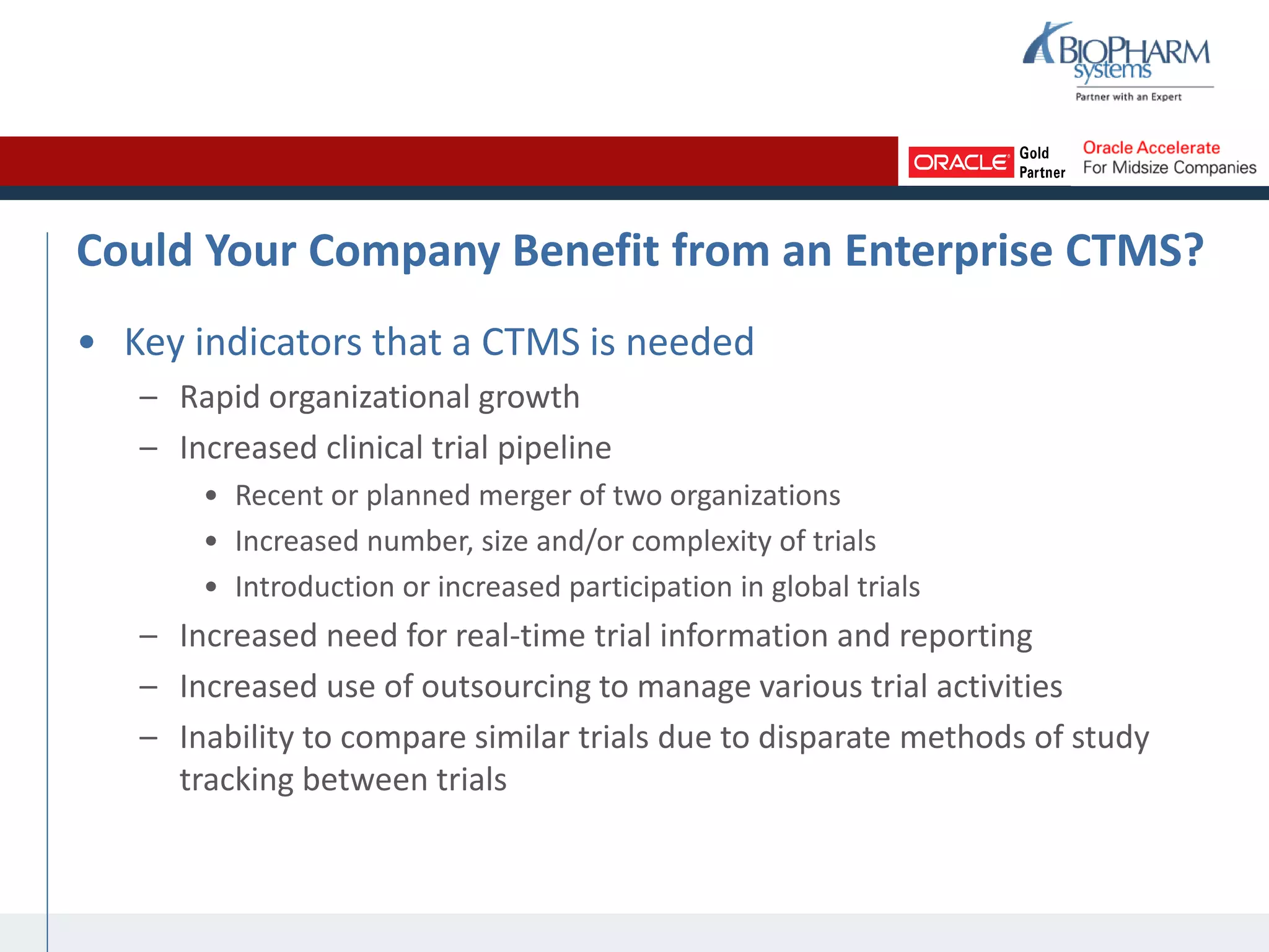 Could Your Company Benefit from an Enterprise CTMS?
• Key indicators that a CTMS is needed
– Rapid organizational growth
– Increased clinical trial pipeline
• Recent or planned merger of two organizations
• Increased number, size and/or complexity of trials
• Introduction or increased participation in global trials
– Increased need for real-time trial information and reporting
– Increased use of outsourcing to manage various trial activities
– Inability to compare similar trials due to disparate methods of study
tracking between trials
 