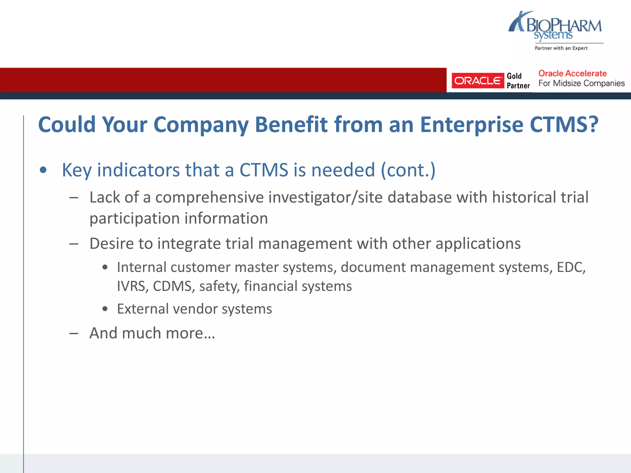 Could Your Company Benefit from an Enterprise CTMS?
• Key indicators that a CTMS is needed (cont.)
– Lack of a comprehensive investigator/site database with historical trial
participation information
– Desire to integrate trial management with other applications
• Internal customer master systems, document management systems, EDC,
IVRS, CDMS, safety, financial systems
• External vendor systems
– And much more…
 