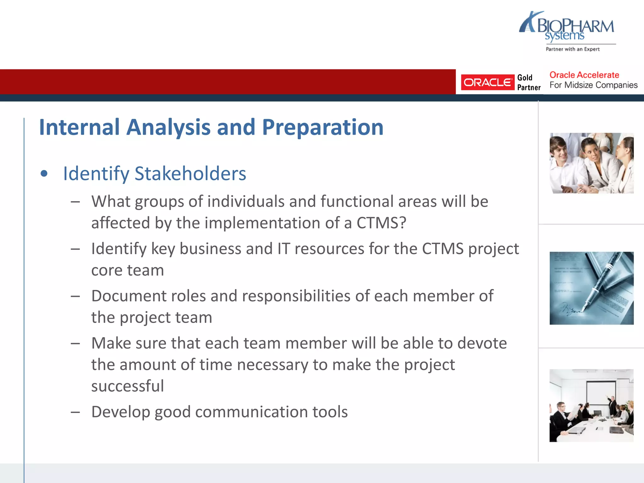 Internal Analysis and Preparation
• Identify Stakeholders
– What groups of individuals and functional areas will be
affected by the implementation of a CTMS?
– Identify key business and IT resources for the CTMS project
core team
– Document roles and responsibilities of each member of
the project team
– Make sure that each team member will be able to devote
the amount of time necessary to make the project
successful
– Develop good communication tools
 
