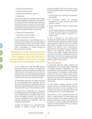 •	Issuance of inventory/stock.
•	Physical inventory checks.
•	Receipt and verification of invoices.
•	Invoice entry.
The big bang approach essentially means imple-
menting a complete changeover to new systems
on a predefined date and time frame. It means all
business processes are moved to the new system
on that particular day. Though this sounds simple
and appears to be a quick-fix solution, the decision
needs to be carefully thought out, based on:
•	Possibility of standardization.
•	Stock types or goods handled.
•	Impact on business continuity.
The big bang option is recommended only in
cases where the systems that are being replaced
are not business critical or do not have a serious
impact on business continuity or when moving
from a non-system to a system focused on
business process execution.
In the context of an LSP, the WMS applica-
tion is one of the core systems. If it needs to be
upgraded via a big bang approach, shippers will
need to test the new solution from the LSP in a
parallel manner during the beta-testing phase for
a significant period of time to address all possible
scenarios and to avoid any last-minute hiccups.
All stakeholders involved in the system also need
to be communicated with adequately and be
involved in beta testing to onboard them all to the
new system and the new way of working. This could
help secure their buy-in for the switchover as well.
If business-critical applications are considered
for the big bang move, then shippers also need to
have a fallback option in the event a major hiccup
occurs during/after the shift. This will ensure
continued availability of the existing system to
continue operations post switchover until the
changeover takes effect.
Consider an example of an organization that
operates in multiple countries and utilizes
services of multiple LSPs in each country. To add
to the complexity, assume the solution landscape
includes:
•	An ERP solution for warehouse management,
used globally.
•	An LSP-owned solution for transport
management in some countries and a COTS
solution in others.
•	A local, homegrown solution for invoicing and
claims.
•	An LSP-owned solution for yard management in
some countries and manual yard management
in other countries (where it operates on a
smaller scale).
In such a scenario, if the manual yard
management system needs to be replaced by an
LSP-owned solution, big bang could be a feasible
option because it requires a move to a system
that delivers business process execution. In
addition, the business risk is comparatively
slight and the new solution is easy to implement
owing to low complexity, standard industry
processes and readily available plug-and-play
solutions. Nevertheless, organizations need to
take utmost care that the ongoing operations
are not hindered and sufficient precautions are
taken to support the transition.
Phase-Wise Approach
A phase-wise approach means breaking the
implementation into multiple stages, depending
on modules, processes, geographies, etc. and
transitioning to the new systems in a gradual, pri-
oritized manner. It’s moderately risk-free, allows
enough time for users to adapt to new systems
and causes minimal disruption to current business
operations since it provides organizations with an
option to pilot and close all gaps before making
the big jump.
As users make a gradual transition to new
systems, they have sufficient time for hands-on
training and also are more accepting of the
changes. This allows for improved control and
knowledge transfer during the engagement.
Where there is a lot of complexity involved, or if
there is a wide spectrum of vendor-owned and
in-house systems in the logistic operation, the
phase-wise approach usually is the recommend-
ed option as it requires a deep understanding of
system and data integration risks and devising
mitigation plans for the same.
cognizant 20-20 insights 4
If business-critical applications are
considered for the big bang move,
then shippers also need to have a
fallback option in the event a major
hiccup occurs during/after the shift.
 