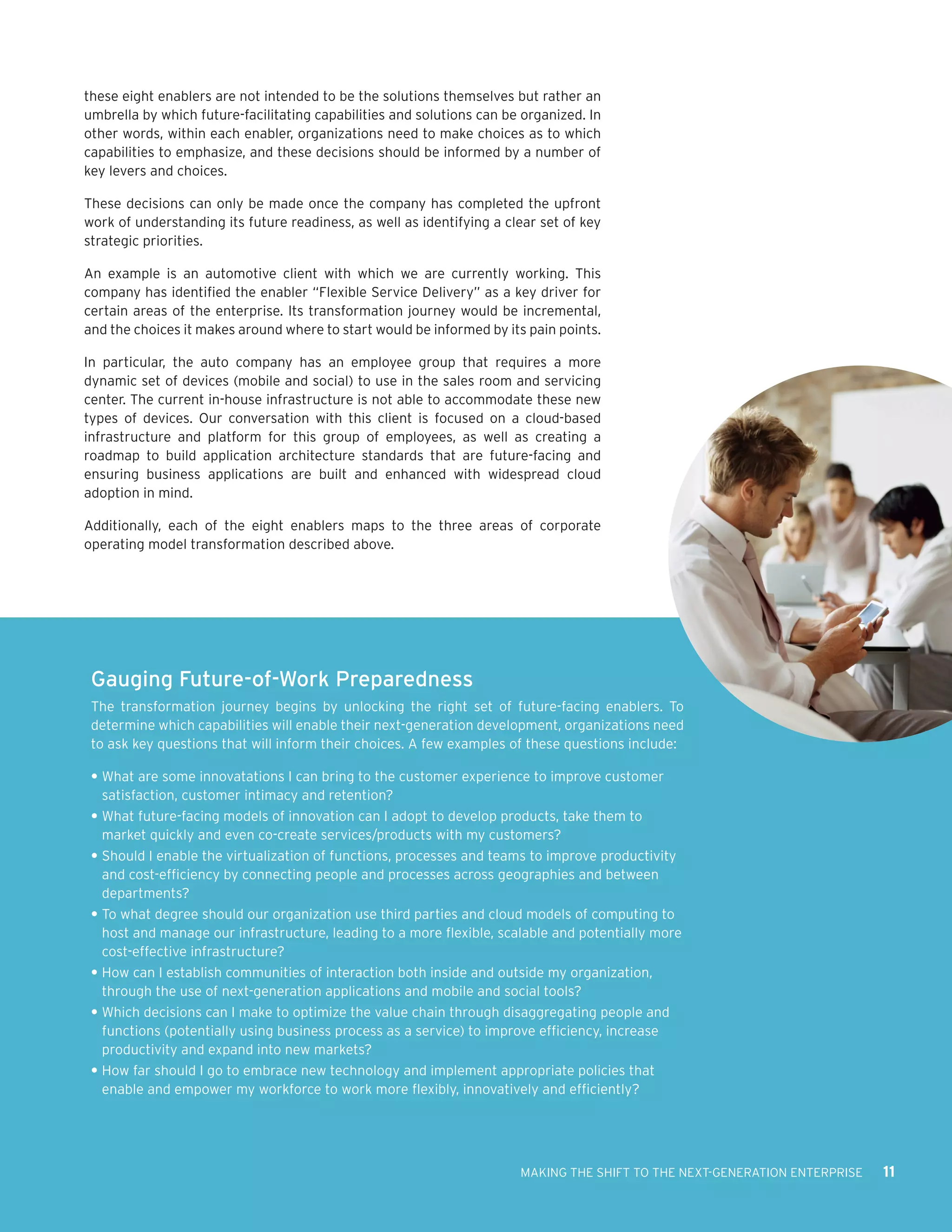 these eight enablers are not intended to be the solutions themselves but rather an
umbrella by which future-facilitating capabilities and solutions can be organized. In
other words, within each enabler, organizations need to make choices as to which
capabilities to emphasize, and these decisions should be informed by a number of
key levers and choices.

These decisions can only be made once the company has completed the upfront
work of understanding its future readiness, as well as identifying a clear set of key
strategic priorities.

An example is an automotive client with which we are currently working. This
company has identified the enabler “Flexible Service Delivery” as a key driver for
certain areas of the enterprise. Its transformation journey would be incremental,
and the choices it makes around where to start would be informed by its pain points.

In particular, the auto company has an employee group that requires a more
dynamic set of devices (mobile and social) to use in the sales room and servicing
center. The current in-house infrastructure is not able to accommodate these new
types of devices. Our conversation with this client is focused on a cloud-based
infrastructure and platform for this group of employees, as well as creating a
roadmap to build application architecture standards that are future-facing and
ensuring business applications are built and enhanced with widespread cloud
adoption in mind.

Additionally, each of the eight enablers maps to the three areas of corporate
operating model transformation described above.




 Gauging Future-of-Work Preparedness
 The transformation journey begins by unlocking the right set of future-facing enablers. To
 determine which capabilities will enable their next-generation development, organizations need
 to ask key questions that will inform their choices. A few examples of these questions include:

 •	What are some innovatations I can bring to the customer experience to improve customer
   satisfaction, customer intimacy and retention?
 •	What future-facing models of innovation can I adopt to develop products, take them to
   market quickly and even co-create services/products with my customers?
 •	Should I enable the virtualization of functions, processes and teams to improve productivity
   and cost-efficiency by connecting people and processes across geographies and between
   departments?
 •	To what degree should our organization use third parties and cloud models of computing to
   host and manage our infrastructure, leading to a more flexible, scalable and potentially more
   cost-effective infrastructure?
 •	How can I establish communities of interaction both inside and outside my organization,
   through the use of next-generation applications and mobile and social tools?
 •	Which decisions can I make to optimize the value chain through disaggregating people and
   functions (potentially using business process as a service) to improve efficiency, increase
   productivity and expand into new markets?
 •	How far should I go to embrace new technology and implement appropriate policies that
   enable and empower my workforce to work more flexibly, innovatively and efficiently?




                                                                       MAKING THE SHIFT TO THE NEXT-GENERATION ENTERPRISE   11
 