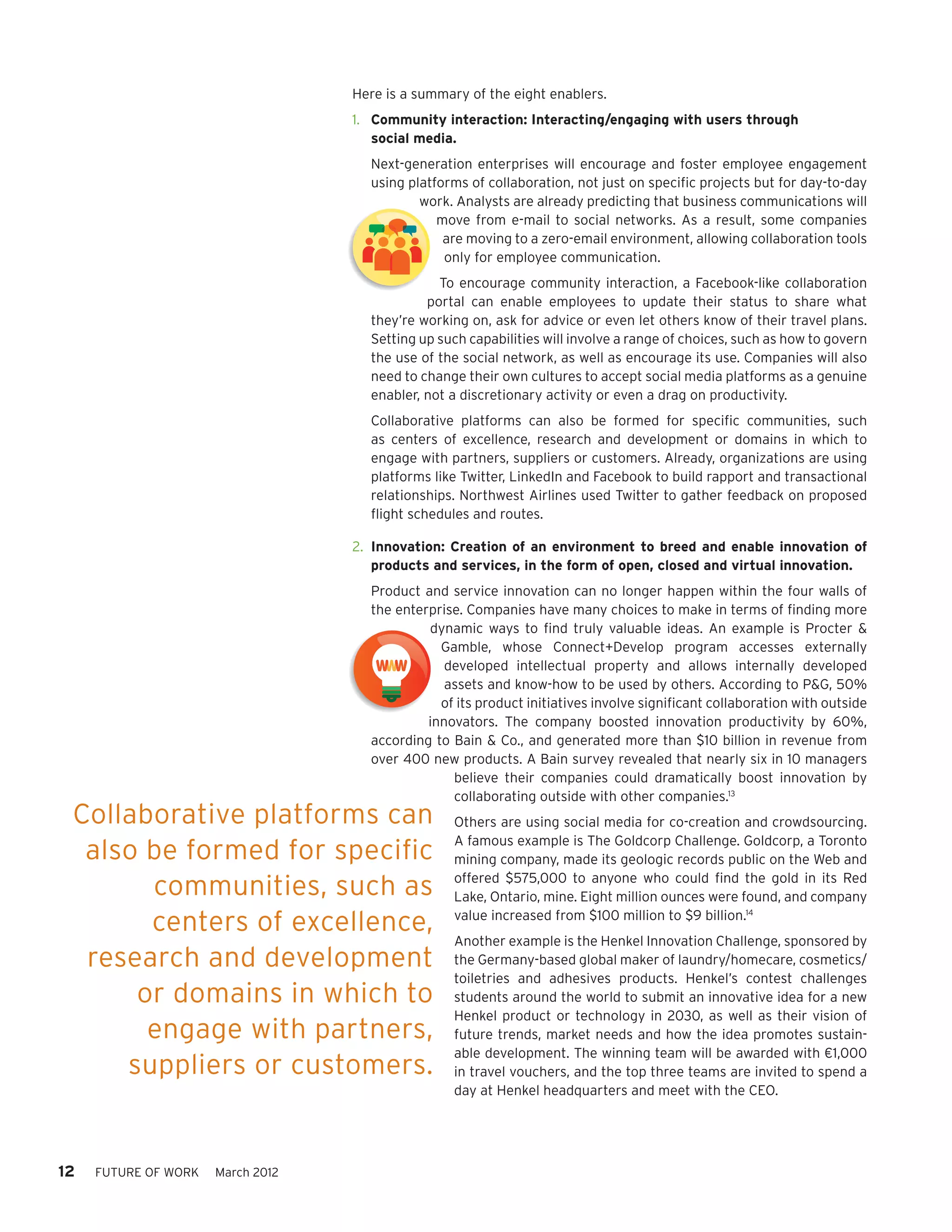 Here is a summary of the eight enablers.
                                     1.	 Community interaction: Interacting/engaging with users through
                                         social media.
                                       Next-generation enterprises will encourage and foster employee engagement
                                       using platforms of collaboration, not just on specific projects but for day-to-day
                                               work. Analysts are already predicting that business communications will
                                                  move from e-mail to social networks. As a result, some companies
                                                   are moving to a zero-email environment, allowing collaboration tools
     Community Interaction Model                   only for employee communication.
                                                  To encourage community interaction, a Facebook-like collaboration
                                                portal can enable employees to update their status to share what
                                       they’re working on, ask for advice or even let others know of their travel plans.
                                       Setting up such capabilities will involve a range of choices, such as how to govern
     Innovation Model                  the use of the social network, as well as encourage its use. Companies will also
                                       need to change their own cultures to accept social media platforms as a genuine
                                       enabler, not a discretionary activity or even a drag on productivity.
                                       Collaborative platforms can also be formed for specific communities, such
     Worker Empowerment                as centers of excellence, research and development or domains in which to
     and Enablement                    engage with partners, suppliers or customers. Already, organizations are using
                                       platforms like Twitter, LinkedIn and Facebook to build rapport and transactional
                                       relationships. Northwest Airlines used Twitter to gather feedback on proposed
                                       flight schedules and routes.
     Customer Empowerment
                                     2.	 Innovation: Creation of an environment to breed and enable innovation of
     and Enablement                      products and services, in the form of open, closed and virtual innovation.
     Community Interaction Model       Product and service innovation can no longer happen within the four walls of
                                       the enterprise. Companies have many choices to make in terms of finding more
     Commercial Model                           dynamic ways to find truly valuable ideas. An example is Procter &
     Flexibility                                  Gamble, whose Connect+Develop program accesses externally
                                                   developed intellectual property and allows internally developed
     Innovation Model                              assets and know-how to be used by others. According to P&G, 50%
                                                  of its product initiatives involve significant collaboration with outside
     Value Chain                                innovators. The company boosted innovation productivity by 60%,
                                       according to Bain & Co., and generated more than $10 billion in revenue from
                                       over 400 new products. A Bain survey revealed that nearly six in 10 managers
 Worker Empowerment                                 believe their companies could dramatically boost innovation by
 and Enablement                                     collaborating outside with other companies.13
 Collaborative
 Virtual Collaboration platforms   can               Others are using social media for co-creation and crowdsourcing.
                                                     A famous example is The Goldcorp Challenge. Goldcorp, a Toronto
      also be formed for specific
     Customer Empowerment                            mining company, made its geologic records public on the Web and

                 communities, such as
     and Enablement
     Flexible Service Delivery
                                                     offered $575,000 to anyone who could find the gold in its Red
                                                     Lake, Ontario, mine. Eight million ounces were found, and company

                 centers of excellence,              value increased from $100 million to $9 billion.14
                                                     Another example is the Henkel Innovation Challenge, sponsored by
      research and development
     Commercial Model                                the Germany-based global maker of laundry/homecare, cosmetics/
     Flexibility                                     toiletries and adhesives products. Henkel’s contest challenges
              or domains in which to                 students around the world to submit an innovative idea for a new
                                                     Henkel product or technology in 2030, as well as their vision of
               engage with partners,                 future trends, market needs and how the idea promotes sustain-
     Value Chain                                     able development. The winning team will be awarded with €1,000
            suppliers or customers.                  in travel vouchers, and the top three teams are invited to spend a
                                                     day at Henkel headquarters and meet with the CEO.


     Virtual Collaboration
12     FUTURE OF WORK   March 2012



     Flexible Service Delivery
 