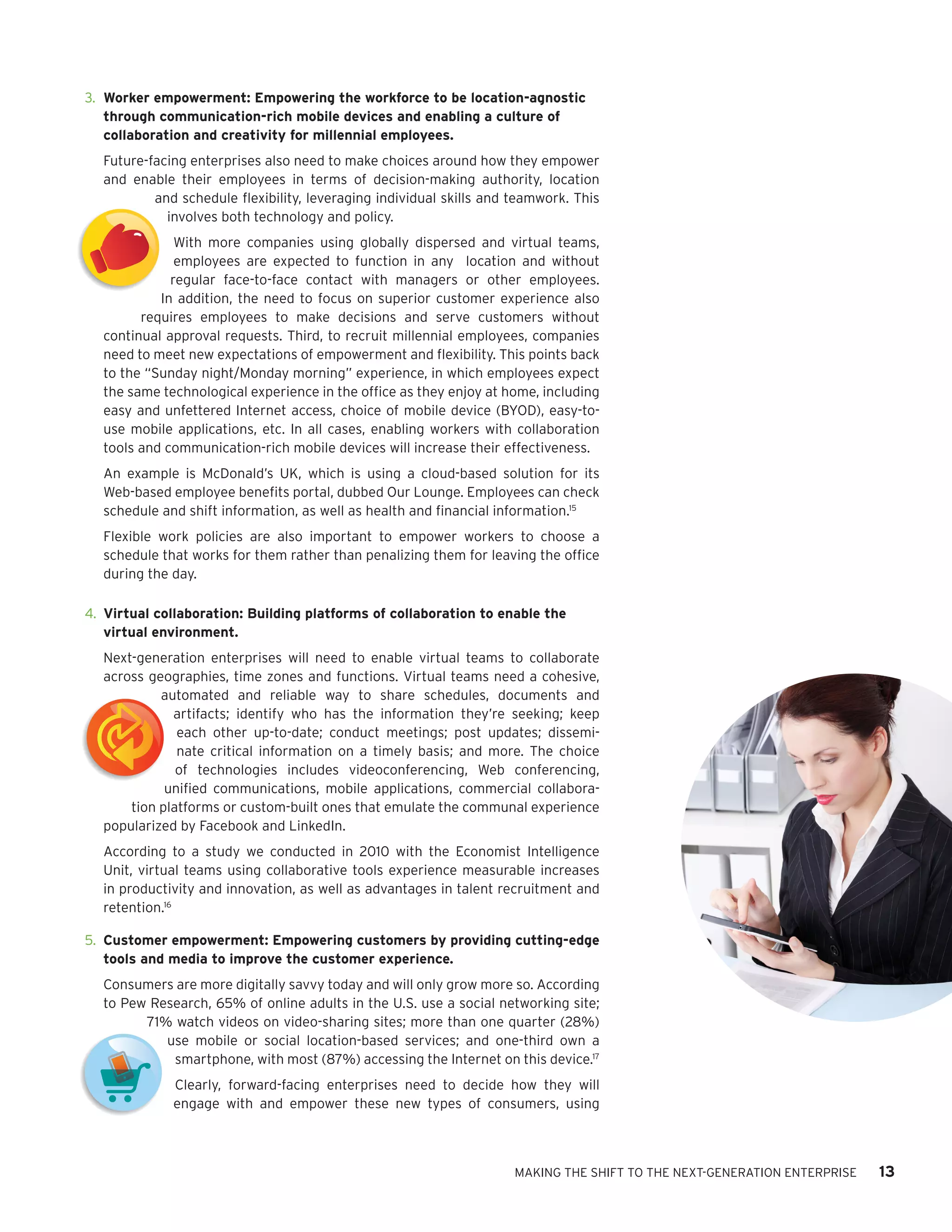 Model
        3.	 Worker empowerment: Empowering the workforce to be location-agnostic
            through communication-rich mobile devices and enabling a culture of
Model       collaboration and creativity for millennial employees.
          Future-facing enterprises also need to make choices around how they empower
          and enable their employees in terms of decision-making authority, location
                  and schedule flexibility, leveraging individual skills and teamwork. This
                    involves both technology and policy.
                      With more companies using globally dispersed and virtual teams,
                      employees are expected to function in any location and without
                     regular face-to-face contact with managers or other employees.
                   In addition, the need to focus on superior customer experience also
                requires employees to make decisions and serve customers without
t         continual approval requests. Third, to recruit millennial employees, companies
          need to meet new expectations of empowerment and flexibility. This points back
          to the “Sunday night/Monday morning” experience, in which employees expect
          the same technological experience in the office as they enjoy at home, including
          easy and unfettered Internet access, choice of mobile device (BYOD), easy-to-
nt        use mobile applications, etc. In all cases, enabling workers with collaboration
          tools and communication-rich mobile devices will increase their effectiveness.
          An example is McDonald’s UK, which is using a cloud-based solution for its
          Web-based employee benefits portal, dubbed Our Lounge. Employees can check
          schedule and shift information, as well as health and financial information.15
          Flexible work policies are also important to empower workers to choose a
          schedule that works for them rather than penalizing them for leaving the office
          during the day.

        4.	 Virtual collaboration: Building platforms of collaboration to enable the
            virtual environment.
          Next-generation enterprises will need to enable virtual teams to collaborate
          across geographies, time zones and functions. Virtual teams need a cohesive,
                   automated and reliable way to share schedules, documents and
                     artifacts; identify who has the information they’re seeking; keep
                      each other up-to-date; conduct meetings; post updates; dissemi-
                      nate critical information on a timely basis; and more. The choice
                      of technologies includes videoconferencing, Web conferencing,
Model               unified communications, mobile applications, commercial collabora-
              tion platforms or custom-built ones that emulate the communal experience
          popularized by Facebook and LinkedIn.
          According to a study we conducted in 2010 with the Economist Intelligence
          Unit, virtual teams using collaborative tools experience measurable increases
          in productivity and innovation, as well as advantages in talent recruitment and
          retention.16

        5.	 Customer empowerment: Empowering customers by providing cutting-edge
            tools and media to improve the customer experience.
          Consumers are more digitally savvy today and will only grow more so. According
          to Pew Research, 65% of online adults in the U.S. use a social networking site;
                71% watch videos on video-sharing sites; more than one quarter (28%)
                   use mobile or social location-based services; and one-third own a
 t                  smartphone, with most (87%) accessing the Internet on this device.17
                     Clearly, forward-facing enterprises need to decide how they will
                     engage with and empower these new types of consumers, using



                                                                             MAKING THE SHIFT TO THE NEXT-GENERATION ENTERPRISE   13
 