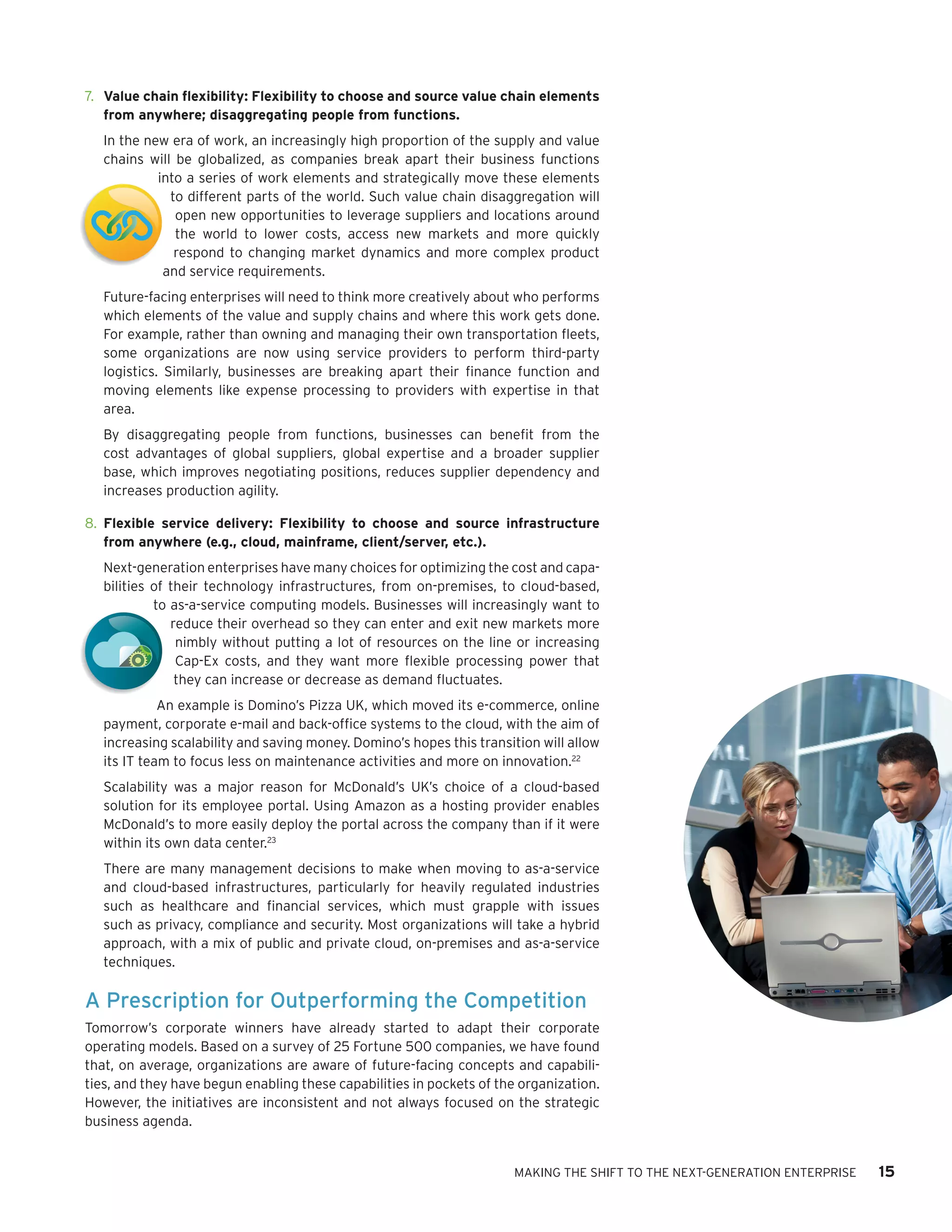 t



    7.	 Value chain flexibility: Flexibility to choose and source value chain elements
        from anywhere; disaggregating people from functions.
       In the new era of work, an increasingly high proportion of the supply and value
       chains will be globalized, as companies break apart their business functions
                into a series of work elements and strategically move these elements
                  to different parts of the world. Such value chain disaggregation will
                   open new opportunities to leverage suppliers and locations around
t                  the world to lower costs, access new markets and more quickly
                   respond to changing market dynamics and more complex product
                 and service requirements.
       Future-facing enterprises will need to think more creatively about who performs
       which elements of the value and supply chains and where this work gets done.
       For example, rather than owning and managing their own transportation fleets,
       some organizations are now using service providers to perform third-party
       logistics. Similarly, businesses are breaking apart their finance function and
       moving elements like expense processing to providers with expertise in that
       area.
       By disaggregating people from functions, businesses can benefit from the
       cost advantages of global suppliers, global expertise and a broader supplier
       base, which improves negotiating positions, reduces supplier dependency and
       increases production agility.

    8.	 Flexible service delivery: Flexibility to choose and source infrastructure
        from anywhere (e.g., cloud, mainframe, client/server, etc.).
       Next-generation enterprises have many choices for optimizing the cost and capa-
       bilities of their technology infrastructures, from on-premises, to cloud-based,
                to as-a-service computing models. Businesses will increasingly want to
                   reduce their overhead so they can enter and exit new markets more
                    nimbly without putting a lot of resources on the line or increasing
                    Cap-Ex costs, and they want more flexible processing power that
                    they can increase or decrease as demand fluctuates.
                 An example is Domino’s Pizza UK, which moved its e-commerce, online
       payment, corporate e-mail and back-office systems to the cloud, with the aim of
       increasing scalability and saving money. Domino’s hopes this transition will allow
       its IT team to focus less on maintenance activities and more on innovation.22
       Scalability was a major reason for McDonald’s UK’s choice of a cloud-based
       solution for its employee portal. Using Amazon as a hosting provider enables
       McDonald’s to more easily deploy the portal across the company than if it were
       within its own data center.23
       There are many management decisions to make when moving to as-a-service
       and cloud-based infrastructures, particularly for heavily regulated industries
       such as healthcare and financial services, which must grapple with issues
       such as privacy, compliance and security. Most organizations will take a hybrid
       approach, with a mix of public and private cloud, on-premises and as-a-service
       techniques.

    A Prescription for Outperforming the Competition
    Tomorrow’s corporate winners have already started to adapt their corporate
    operating models. Based on a survey of 25 Fortune 500 companies, we have found
    that, on average, organizations are aware of future-facing concepts and capabili-
    ties, and they have begun enabling these capabilities in pockets of the organization.
    However, the initiatives are inconsistent and not always focused on the strategic
    business agenda.


                                                                          MAKING THE SHIFT TO THE NEXT-GENERATION ENTERPRISE   15
 