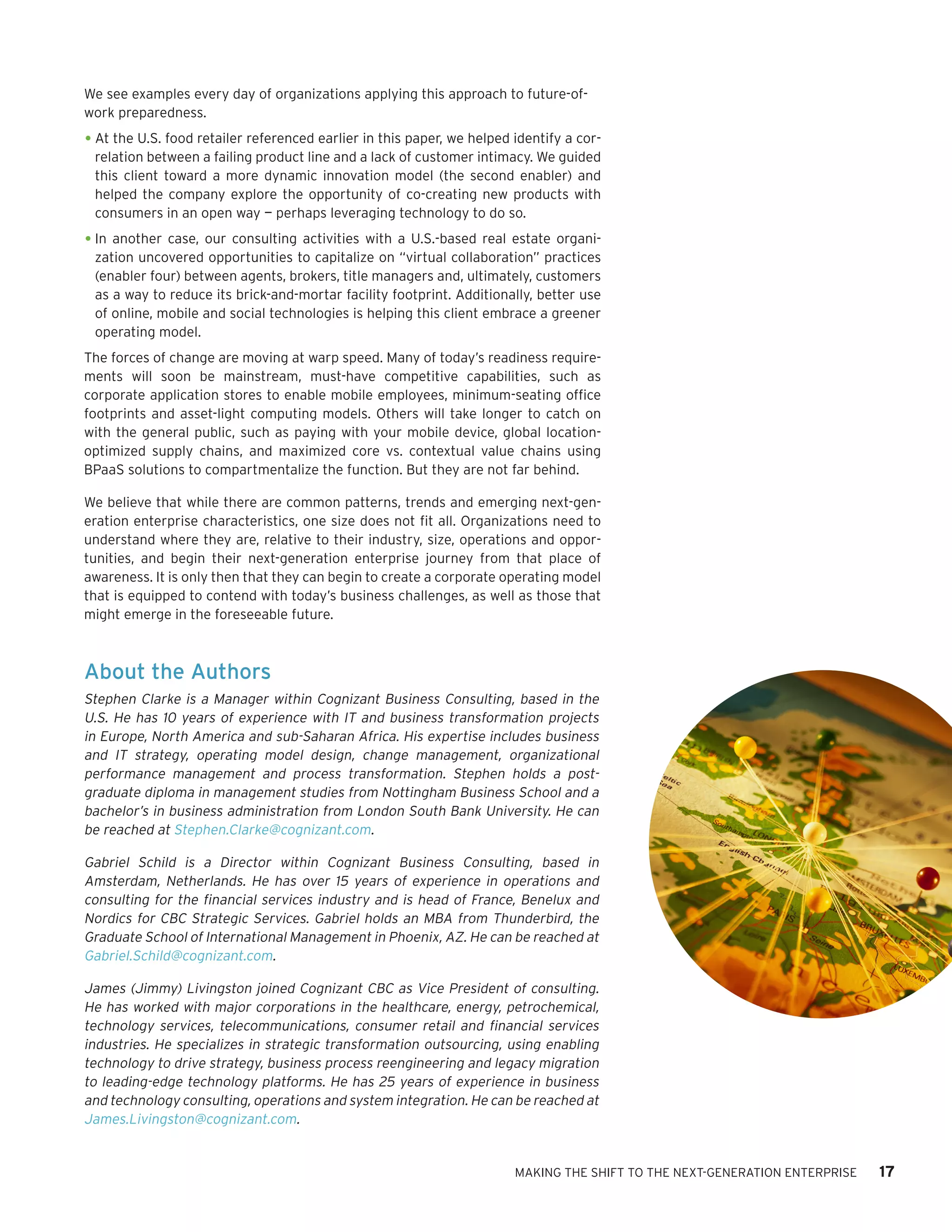 We see examples every day of organizations applying this approach to future-of-
work preparedness.

•	At the U.S. food retailer referenced earlier in this paper, we helped identify a cor-
 relation between a failing product line and a lack of customer intimacy. We guided
 this client toward a more dynamic innovation model (the second enabler) and
 helped the company explore the opportunity of co-creating new products with
 consumers in an open way — perhaps leveraging technology to do so.

•	In another case, our consulting activities with a U.S.-based real estate organi-
 zation uncovered opportunities to capitalize on “virtual collaboration” practices
 (enabler four) between agents, brokers, title managers and, ultimately, customers
 as a way to reduce its brick-and-mortar facility footprint. Additionally, better use
 of online, mobile and social technologies is helping this client embrace a greener
 operating model.
The forces of change are moving at warp speed. Many of today’s readiness require-
ments will soon be mainstream, must-have competitive capabilities, such as
corporate application stores to enable mobile employees, minimum-seating office
footprints and asset-light computing models. Others will take longer to catch on
with the general public, such as paying with your mobile device, global location-
optimized supply chains, and maximized core vs. contextual value chains using
BPaaS solutions to compartmentalize the function. But they are not far behind.

We believe that while there are common patterns, trends and emerging next-gen-
eration enterprise characteristics, one size does not fit all. Organizations need to
understand where they are, relative to their industry, size, operations and oppor-
tunities, and begin their next-generation enterprise journey from that place of
awareness. It is only then that they can begin to create a corporate operating model
that is equipped to contend with today’s business challenges, as well as those that
might emerge in the foreseeable future.



About the Authors
Stephen Clarke is a Manager within Cognizant Business Consulting, based in the
U.S. He has 10 years of experience with IT and business transformation projects
in Europe, North America and sub-Saharan Africa. His expertise includes business
and IT strategy, operating model design, change management, organizational
performance management and process transformation. Stephen holds a post-
graduate diploma in management studies from Nottingham Business School and a
bachelor’s in business administration from London South Bank University. He can
be reached at Stephen.Clarke@cognizant.com.

Gabriel Schild is a Director within Cognizant Business Consulting, based in
Amsterdam, Netherlands. He has over 15 years of experience in operations and
consulting for the financial services industry and is head of France, Benelux and
Nordics for CBC Strategic Services. Gabriel holds an MBA from Thunderbird, the
Graduate School of International Management in Phoenix, AZ. He can be reached at
Gabriel.Schild@cognizant.com.

James (Jimmy) Livingston joined Cognizant CBC as Vice President of consulting.
He has worked with major corporations in the healthcare, energy, petrochemical,
technology services, telecommunications, consumer retail and financial services
industries. He specializes in strategic transformation outsourcing, using enabling
technology to drive strategy, business process reengineering and legacy migration
to leading-edge technology platforms. He has 25 years of experience in business
and technology consulting, operations and system integration. He can be reached at
James.Livingston@cognizant.com.


                                                                        MAKING THE SHIFT TO THE NEXT-GENERATION ENTERPRISE   17
 
