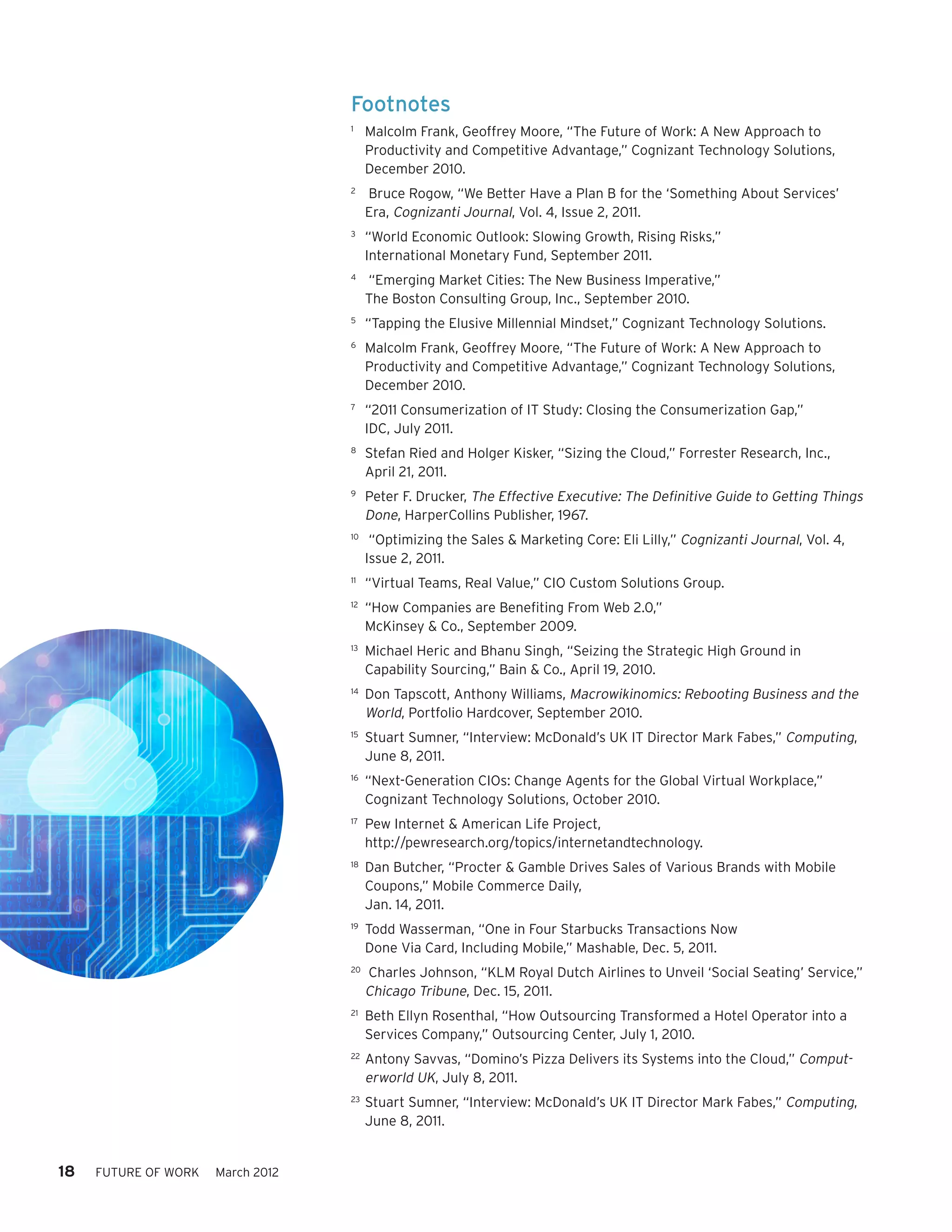 Footnotes
                                   1	
                                         Malcolm Frank, Geoffrey Moore, “The Future of Work: A New Approach to
                                         Productivity and Competitive Advantage,” Cognizant Technology Solutions,
                                         December 2010.
                                   2	
                                         Bruce Rogow, “We Better Have a Plan B for the ‘Something About Services’
                                         Era, Cognizanti Journal, Vol. 4, Issue 2, 2011.
                                   3	
                                         “World Economic Outlook: Slowing Growth, Rising Risks,”
                                         International Monetary Fund, September 2011.
                                   4	
                                         “Emerging Market Cities: The New Business Imperative,”
                                         The Boston Consulting Group, Inc., September 2010.
                                   5	
                                         “Tapping the Elusive Millennial Mindset,” Cognizant Technology Solutions.
                                   6	
                                         Malcolm Frank, Geoffrey Moore, “The Future of Work: A New Approach to
                                         Productivity and Competitive Advantage,” Cognizant Technology Solutions,
                                         December 2010.
                                   7	
                                         “2011 Consumerization of IT Study: Closing the Consumerization Gap,”
                                         IDC, July 2011.
                                   8	
                                         Stefan Ried and Holger Kisker, “Sizing the Cloud,” Forrester Research, Inc.,
                                         April 21, 2011.
                                   9	
                                         Peter F. Drucker, The Effective Executive: The Definitive Guide to Getting Things
                                         Done, HarperCollins Publisher, 1967.
                                   10	
                                          “Optimizing the Sales & Marketing Core: Eli Lilly,” Cognizanti Journal, Vol. 4,
                                         Issue 2, 2011.
                                   11	
                                         “Virtual Teams, Real Value,” CIO Custom Solutions Group.
                                   12	
                                         “How Companies are Benefiting From Web 2.0,”
                                         McKinsey & Co., September 2009.
                                   13	
                                         Michael Heric and Bhanu Singh, “Seizing the Strategic High Ground in
                                         Capability Sourcing,” Bain & Co., April 19, 2010.
                                   14	
                                         Don Tapscott, Anthony Williams, Macrowikinomics: Rebooting Business and the
                                         World, Portfolio Hardcover, September 2010.
                                   15	
                                         Stuart Sumner, “Interview: McDonald’s UK IT Director Mark Fabes,” Computing,
                                         June 8, 2011.
                                   16	
                                         “Next-Generation CIOs: Change Agents for the Global Virtual Workplace,”
                                         Cognizant Technology Solutions, October 2010.
                                   17	
                                         Pew Internet & American Life Project,
                                         http://pewresearch.org/topics/internetandtechnology.
                                   18	
                                         Dan Butcher, “Procter & Gamble Drives Sales of Various Brands with Mobile
                                         Coupons,” Mobile Commerce Daily,
                                         Jan. 14, 2011.
                                   19	
                                         Todd Wasserman, “One in Four Starbucks Transactions Now
                                         Done Via Card, Including Mobile,” Mashable, Dec. 5, 2011.
                                   20	
                                         Charles Johnson, “KLM Royal Dutch Airlines to Unveil ‘Social Seating’ Service,”
                                         Chicago Tribune, Dec. 15, 2011.
                                   21	
                                         Beth Ellyn Rosenthal, “How Outsourcing Transformed a Hotel Operator into a
                                         Services Company,” Outsourcing Center, July 1, 2010.
                                   22	
                                         Antony Savvas, “Domino’s Pizza Delivers its Systems into the Cloud,” Comput-
                                         erworld UK, July 8, 2011.
                                   23	
                                         Stuart Sumner, “Interview: McDonald’s UK IT Director Mark Fabes,” Computing,
                                         June 8, 2011.


18   FUTURE OF WORK   March 2012
 