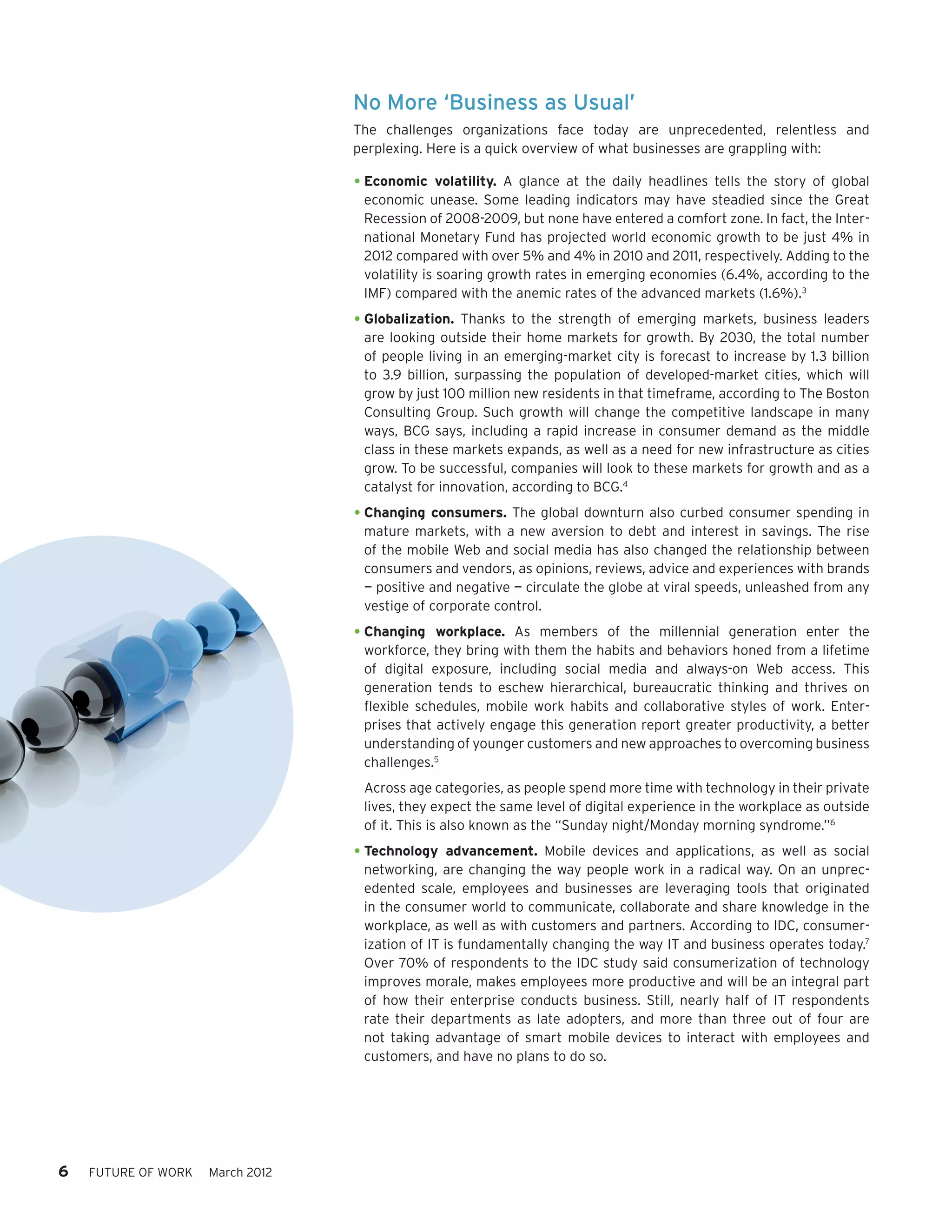 No More ‘Business as Usual’
                                  The challenges organizations face today are unprecedented, relentless and
                                  perplexing. Here is a quick overview of what businesses are grappling with:

                                  •	Economic     volatility. A glance at the daily headlines tells the story of global
                                   economic unease. Some leading indicators may have steadied since the Great
                                   Recession of 2008-2009, but none have entered a comfort zone. In fact, the Inter-
                                   national Monetary Fund has projected world economic growth to be just 4% in
                                   2012 compared with over 5% and 4% in 2010 and 2011, respectively. Adding to the
                                   volatility is soaring growth rates in emerging economies (6.4%, according to the
                                   IMF) compared with the anemic rates of the advanced markets (1.6%).3

                                  •	Globalization. Thanks to the strength of emerging markets, business leaders
                                   are looking outside their home markets for growth. By 2030, the total number
                                   of people living in an emerging-market city is forecast to increase by 1.3 billion
                                   to 3.9 billion, surpassing the population of developed-market cities, which will
                                   grow by just 100 million new residents in that timeframe, according to The Boston
                                   Consulting Group. Such growth will change the competitive landscape in many
                                   ways, BCG says, including a rapid increase in consumer demand as the middle
                                   class in these markets expands, as well as a need for new infrastructure as cities
                                   grow. To be successful, companies will look to these markets for growth and as a
                                   catalyst for innovation, according to BCG.4

                                  •	Changing consumers. The global downturn also curbed consumer spending in
                                   mature markets, with a new aversion to debt and interest in savings. The rise
                                   of the mobile Web and social media has also changed the relationship between
                                   consumers and vendors, as opinions, reviews, advice and experiences with brands
                                   — positive and negative — circulate the globe at viral speeds, unleashed from any
                                   vestige of corporate control.

                                  •	Changing   workplace. As members of the millennial generation enter the
                                   workforce, they bring with them the habits and behaviors honed from a lifetime
                                   of digital exposure, including social media and always-on Web access. This
                                   generation tends to eschew hierarchical, bureaucratic thinking and thrives on
                                   flexible schedules, mobile work habits and collaborative styles of work. Enter-
                                   prises that actively engage this generation report greater productivity, a better
                                   understanding of younger customers and new approaches to overcoming business
                                   challenges.5
                                   Across age categories, as people spend more time with technology in their private
                                   lives, they expect the same level of digital experience in the workplace as outside
                                   of it. This is also known as the “Sunday night/Monday morning syndrome.”6

                                  •	Technology    advancement. Mobile devices and applications, as well as social
                                   networking, are changing the way people work in a radical way. On an unprec-
                                   edented scale, employees and businesses are leveraging tools that originated
                                   in the consumer world to communicate, collaborate and share knowledge in the
                                   workplace, as well as with customers and partners. According to IDC, consumer-
                                   ization of IT is fundamentally changing the way IT and business operates today.7
                                   Over 70% of respondents to the IDC study said consumerization of technology
                                   improves morale, makes employees more productive and will be an integral part
                                   of how their enterprise conducts business. Still, nearly half of IT respondents
                                   rate their departments as late adopters, and more than three out of four are
                                   not taking advantage of smart mobile devices to interact with employees and
                                   customers, and have no plans to do so.




6   FUTURE OF WORK   March 2012
 