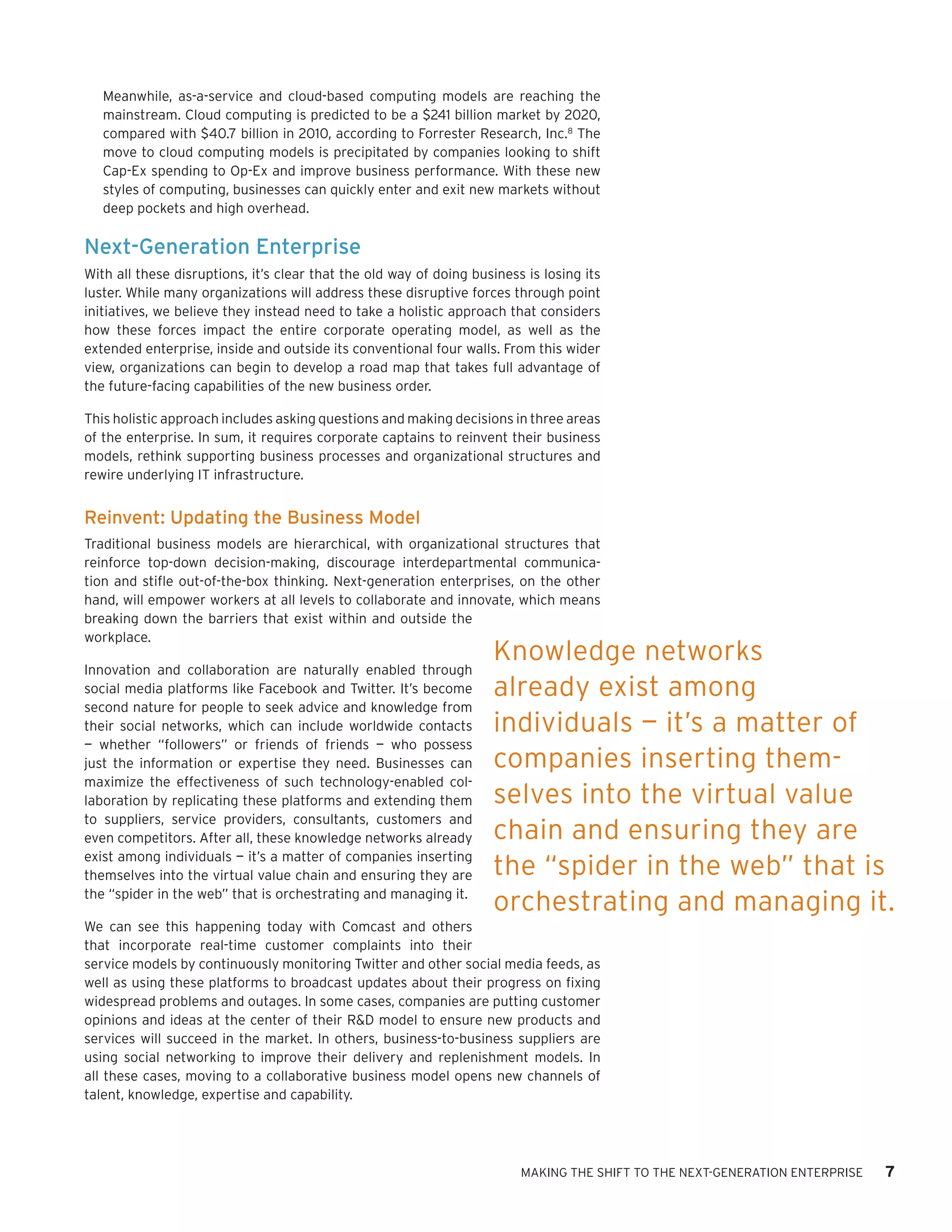 Meanwhile, as-a-service and cloud-based computing models are reaching the
   mainstream. Cloud computing is predicted to be a $241 billion market by 2020,
   compared with $40.7 billion in 2010, according to Forrester Research, Inc.8 The
   move to cloud computing models is precipitated by companies looking to shift
   Cap-Ex spending to Op-Ex and improve business performance. With these new
   styles of computing, businesses can quickly enter and exit new markets without
   deep pockets and high overhead.

Next-Generation Enterprise
With all these disruptions, it’s clear that the old way of doing business is losing its
luster. While many organizations will address these disruptive forces through point
initiatives, we believe they instead need to take a holistic approach that considers
how these forces impact the entire corporate operating model, as well as the
extended enterprise, inside and outside its conventional four walls. From this wider
view, organizations can begin to develop a road map that takes full advantage of
the future-facing capabilities of the new business order.

This holistic approach includes asking questions and making decisions in three areas
of the enterprise. In sum, it requires corporate captains to reinvent their business
models, rethink supporting business processes and organizational structures and
rewire underlying IT infrastructure.


Reinvent: Updating the Business Model
Traditional business models are hierarchical, with organizational structures that
reinforce top-down decision-making, discourage interdepartmental communica-
tion and stifle out-of-the-box thinking. Next-generation enterprises, on the other
hand, will empower workers at all levels to collaborate and innovate, which means
breaking down the barriers that exist within and outside the
workplace.
                                                                    Knowledge networks
Innovation and collaboration are naturally enabled through
social media platforms like Facebook and Twitter. It’s become       already exist among
second nature for people to seek advice and knowledge from
their social networks, which can include worldwide contacts         individuals — it’s a matter of
— whether “followers” or friends of friends — who possess
just the information or expertise they need. Businesses can         companies inserting them-
maximize the effectiveness of such technology-enabled col-
laboration by replicating these platforms and extending them        selves into the virtual value
to suppliers, service providers, consultants, customers and
even competitors. After all, these knowledge networks already       chain and ensuring they are
exist among individuals — it’s a matter of companies inserting
themselves into the virtual value chain and ensuring they are       the “spider in the web” that is
the “spider in the web” that is orchestrating and managing it.
                                                                    orchestrating and managing it.
We can see this happening today with Comcast and others
that incorporate real-time customer complaints into their
service models by continuously monitoring Twitter and other social media feeds, as
well as using these platforms to broadcast updates about their progress on fixing
widespread problems and outages. In some cases, companies are putting customer
opinions and ideas at the center of their R&D model to ensure new products and
services will succeed in the market. In others, business-to-business suppliers are
using social networking to improve their delivery and replenishment models. In
all these cases, moving to a collaborative business model opens new channels of
talent, knowledge, expertise and capability.




                                                                         MAKING THE SHIFT TO THE NEXT-GENERATION ENTERPRISE   7
 