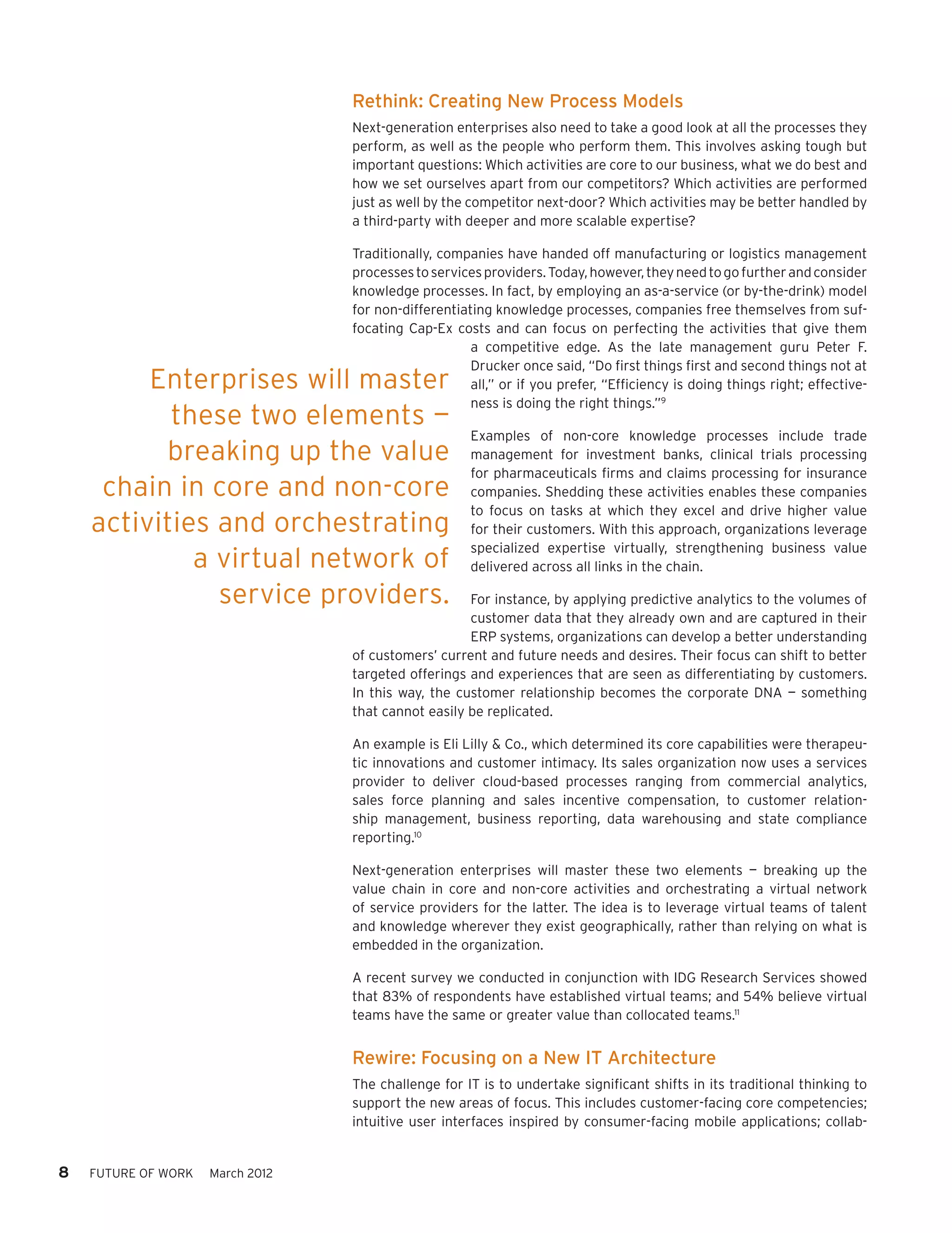 Rethink: Creating New Process Models
                                  Next-generation enterprises also need to take a good look at all the processes they
                                  perform, as well as the people who perform them. This involves asking tough but
                                  important questions: Which activities are core to our business, what we do best and
                                  how we set ourselves apart from our competitors? Which activities are performed
                                  just as well by the competitor next-door? Which activities may be better handled by
                                  a third-party with deeper and more scalable expertise?

                                  Traditionally, companies have handed off manufacturing or logistics management
                                  processes to services providers. Today, however, they need to go further and consider
                                  knowledge processes. In fact, by employing an as-a-service (or by-the-drink) model
                                  for non-differentiating knowledge processes, companies free themselves from suf-
                                  focating Cap-Ex costs and can focus on perfecting the activities that give them
                                                      a competitive edge. As the late management guru Peter F.
                                                      Drucker once said, “Do first things first and second things not at
         Enterprises will master                      all,” or if you prefer, “Efficiency is doing things right; effective-
                                                      ness is doing the right things.”9
           these two elements —
                                                      Examples of non-core knowledge processes include trade
          breaking up the value                       management for investment banks, clinical trials processing
                                                      for pharmaceuticals firms and claims processing for insurance
     chain in core and non-core                       companies. Shedding these activities enables these companies
                                                      to focus on tasks at which they excel and drive higher value
    activities and orchestrating                      for their customers. With this approach, organizations leverage
                                                      specialized expertise virtually, strengthening business value
             a virtual network of                     delivered across all links in the chain.

               service providers.                    For instance, by applying predictive analytics to the volumes of
                                                     customer data that they already own and are captured in their
                                                     ERP systems, organizations can develop a better understanding
                                  of customers’ current and future needs and desires. Their focus can shift to better
                                  targeted offerings and experiences that are seen as differentiating by customers.
                                  In this way, the customer relationship becomes the corporate DNA — something
                                  that cannot easily be replicated.

                                  An example is Eli Lilly & Co., which determined its core capabilities were therapeu-
                                  tic innovations and customer intimacy. Its sales organization now uses a services
                                  provider to deliver cloud-based processes ranging from commercial analytics,
                                  sales force planning and sales incentive compensation, to customer relation-
                                  ship management, business reporting, data warehousing and state compliance
                                  reporting.10

                                  Next-generation enterprises will master these two elements — breaking up the
                                  value chain in core and non-core activities and orchestrating a virtual network
                                  of service providers for the latter. The idea is to leverage virtual teams of talent
                                  and knowledge wherever they exist geographically, rather than relying on what is
                                  embedded in the organization.

                                  A recent survey we conducted in conjunction with IDG Research Services showed
                                  that 83% of respondents have established virtual teams; and 54% believe virtual
                                  teams have the same or greater value than collocated teams.11


                                  Rewire: Focusing on a New IT Architecture
                                  The challenge for IT is to undertake significant shifts in its traditional thinking to
                                  support the new areas of focus. This includes customer-facing core competencies;
                                  intuitive user interfaces inspired by consumer-facing mobile applications; collab-


8   FUTURE OF WORK   March 2012
 
