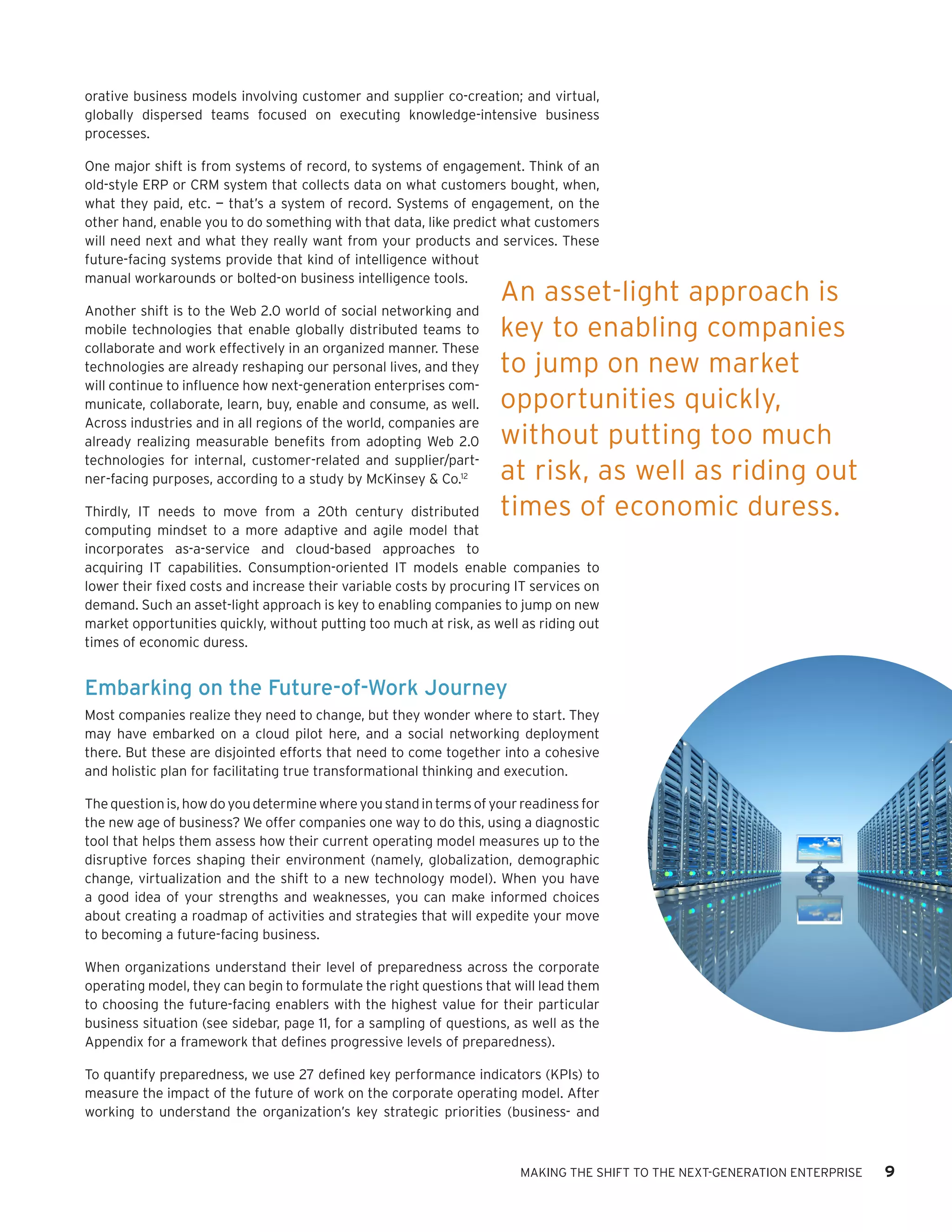 orative business models involving customer and supplier co-creation; and virtual,
globally dispersed teams focused on executing knowledge-intensive business
processes.

One major shift is from systems of record, to systems of engagement. Think of an
old-style ERP or CRM system that collects data on what customers bought, when,
what they paid, etc. — that’s a system of record. Systems of engagement, on the
other hand, enable you to do something with that data, like predict what customers
will need next and what they really want from your products and services. These
future-facing systems provide that kind of intelligence without
manual workarounds or bolted-on business intelligence tools.
                                                                    An asset-light approach is
Another shift is to the Web 2.0 world of social networking and
mobile technologies that enable globally distributed teams to       key to enabling companies
collaborate and work effectively in an organized manner. These
technologies are already reshaping our personal lives, and they     to jump on new market
will continue to influence how next-generation enterprises com-
municate, collaborate, learn, buy, enable and consume, as well.     opportunities quickly,
Across industries and in all regions of the world, companies are
already realizing measurable benefits from adopting Web 2.0         without putting too much
technologies for internal, customer-related and supplier/part-
ner-facing purposes, according to a study by McKinsey & Co.12       at risk, as well as riding out
Thirdly, IT needs to move from a 20th century distributed           times of economic duress.
computing mindset to a more adaptive and agile model that
incorporates as-a-service and cloud-based approaches to
acquiring IT capabilities. Consumption-oriented IT models enable companies to
lower their fixed costs and increase their variable costs by procuring IT services on
demand. Such an asset-light approach is key to enabling companies to jump on new
market opportunities quickly, without putting too much at risk, as well as riding out
times of economic duress.


Embarking on the Future-of-Work Journey
Most companies realize they need to change, but they wonder where to start. They
may have embarked on a cloud pilot here, and a social networking deployment
there. But these are disjointed efforts that need to come together into a cohesive
and holistic plan for facilitating true transformational thinking and execution.

The question is, how do you determine where you stand in terms of your readiness for
the new age of business? We offer companies one way to do this, using a diagnostic
tool that helps them assess how their current operating model measures up to the
disruptive forces shaping their environment (namely, globalization, demographic
change, virtualization and the shift to a new technology model). When you have
a good idea of your strengths and weaknesses, you can make informed choices
about creating a roadmap of activities and strategies that will expedite your move
to becoming a future-facing business.

When organizations understand their level of preparedness across the corporate
operating model, they can begin to formulate the right questions that will lead them
to choosing the future-facing enablers with the highest value for their particular
business situation (see sidebar, page 11, for a sampling of questions, as well as the
Appendix for a framework that defines progressive levels of preparedness).

To quantify preparedness, we use 27 defined key performance indicators (KPIs) to
measure the impact of the future of work on the corporate operating model. After
working to understand the organization’s key strategic priorities (business- and



                                                                       MAKING THE SHIFT TO THE NEXT-GENERATION ENTERPRISE   9
 