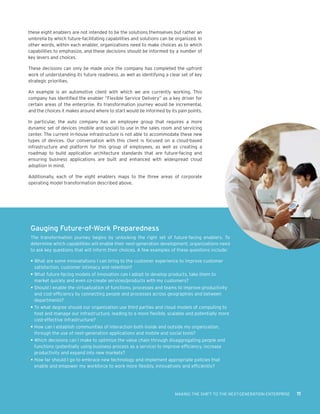 these eight enablers are not intended to be the solutions themselves but rather an
umbrella by which future-facilitating capabilities and solutions can be organized. In
other words, within each enabler, organizations need to make choices as to which
capabilities to emphasize, and these decisions should be informed by a number of
key levers and choices.

These decisions can only be made once the company has completed the upfront
work of understanding its future readiness, as well as identifying a clear set of key
strategic priorities.

An example is an automotive client with which we are currently working. This
company has identified the enabler “Flexible Service Delivery” as a key driver for
certain areas of the enterprise. Its transformation journey would be incremental,
and the choices it makes around where to start would be informed by its pain points.

In particular, the auto company has an employee group that requires a more
dynamic set of devices (mobile and social) to use in the sales room and servicing
center. The current in-house infrastructure is not able to accommodate these new
types of devices. Our conversation with this client is focused on a cloud-based
infrastructure and platform for this group of employees, as well as creating a
roadmap to build application architecture standards that are future-facing and
ensuring business applications are built and enhanced with widespread cloud
adoption in mind.

Additionally, each of the eight enablers maps to the three areas of corporate
operating model transformation described above.




 Gauging Future-of-Work Preparedness
 The transformation journey begins by unlocking the right set of future-facing enablers. To
 determine which capabilities will enable their next-generation development, organizations need
 to ask key questions that will inform their choices. A few examples of these questions include:

 •	What are some innovatations I can bring to the customer experience to improve customer
   satisfaction, customer intimacy and retention?
 •	What future-facing models of innovation can I adopt to develop products, take them to
   market quickly and even co-create services/products with my customers?
 •	Should I enable the virtualization of functions, processes and teams to improve productivity
   and cost-efficiency by connecting people and processes across geographies and between
   departments?
 •	To what degree should our organization use third parties and cloud models of computing to
   host and manage our infrastructure, leading to a more flexible, scalable and potentially more
   cost-effective infrastructure?
 •	How can I establish communities of interaction both inside and outside my organization,
   through the use of next-generation applications and mobile and social tools?
 •	Which decisions can I make to optimize the value chain through disaggregating people and
   functions (potentially using business process as a service) to improve efficiency, increase
   productivity and expand into new markets?
 •	How far should I go to embrace new technology and implement appropriate policies that
   enable and empower my workforce to work more flexibly, innovatively and efficiently?




                                                                       MAKING THE SHIFT TO THE NEXT-GENERATION ENTERPRISE   11
 