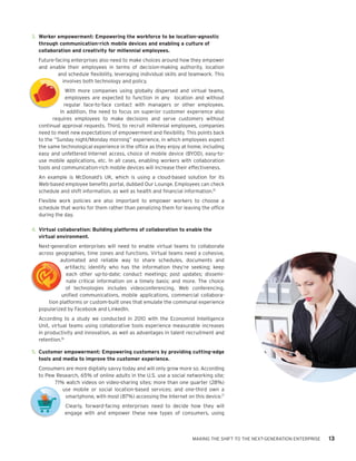 Model
        3.	 Worker empowerment: Empowering the workforce to be location-agnostic
            through communication-rich mobile devices and enabling a culture of
Model       collaboration and creativity for millennial employees.
          Future-facing enterprises also need to make choices around how they empower
          and enable their employees in terms of decision-making authority, location
                  and schedule flexibility, leveraging individual skills and teamwork. This
                    involves both technology and policy.
                      With more companies using globally dispersed and virtual teams,
                      employees are expected to function in any location and without
                     regular face-to-face contact with managers or other employees.
                   In addition, the need to focus on superior customer experience also
                requires employees to make decisions and serve customers without
t         continual approval requests. Third, to recruit millennial employees, companies
          need to meet new expectations of empowerment and flexibility. This points back
          to the “Sunday night/Monday morning” experience, in which employees expect
          the same technological experience in the office as they enjoy at home, including
          easy and unfettered Internet access, choice of mobile device (BYOD), easy-to-
nt        use mobile applications, etc. In all cases, enabling workers with collaboration
          tools and communication-rich mobile devices will increase their effectiveness.
          An example is McDonald’s UK, which is using a cloud-based solution for its
          Web-based employee benefits portal, dubbed Our Lounge. Employees can check
          schedule and shift information, as well as health and financial information.15
          Flexible work policies are also important to empower workers to choose a
          schedule that works for them rather than penalizing them for leaving the office
          during the day.

        4.	 Virtual collaboration: Building platforms of collaboration to enable the
            virtual environment.
          Next-generation enterprises will need to enable virtual teams to collaborate
          across geographies, time zones and functions. Virtual teams need a cohesive,
                   automated and reliable way to share schedules, documents and
                     artifacts; identify who has the information they’re seeking; keep
                      each other up-to-date; conduct meetings; post updates; dissemi-
                      nate critical information on a timely basis; and more. The choice
                      of technologies includes videoconferencing, Web conferencing,
Model               unified communications, mobile applications, commercial collabora-
              tion platforms or custom-built ones that emulate the communal experience
          popularized by Facebook and LinkedIn.
          According to a study we conducted in 2010 with the Economist Intelligence
          Unit, virtual teams using collaborative tools experience measurable increases
          in productivity and innovation, as well as advantages in talent recruitment and
          retention.16

        5.	 Customer empowerment: Empowering customers by providing cutting-edge
            tools and media to improve the customer experience.
          Consumers are more digitally savvy today and will only grow more so. According
          to Pew Research, 65% of online adults in the U.S. use a social networking site;
                71% watch videos on video-sharing sites; more than one quarter (28%)
                   use mobile or social location-based services; and one-third own a
 t                  smartphone, with most (87%) accessing the Internet on this device.17
                     Clearly, forward-facing enterprises need to decide how they will
                     engage with and empower these new types of consumers, using



                                                                             MAKING THE SHIFT TO THE NEXT-GENERATION ENTERPRISE   13
 