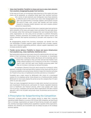 t



    7.	 Value chain flexibility: Flexibility to choose and source value chain elements
        from anywhere; disaggregating people from functions.
       In the new era of work, an increasingly high proportion of the supply and value
       chains will be globalized, as companies break apart their business functions
                into a series of work elements and strategically move these elements
                  to different parts of the world. Such value chain disaggregation will
                   open new opportunities to leverage suppliers and locations around
t                  the world to lower costs, access new markets and more quickly
                   respond to changing market dynamics and more complex product
                 and service requirements.
       Future-facing enterprises will need to think more creatively about who performs
       which elements of the value and supply chains and where this work gets done.
       For example, rather than owning and managing their own transportation fleets,
       some organizations are now using service providers to perform third-party
       logistics. Similarly, businesses are breaking apart their finance function and
       moving elements like expense processing to providers with expertise in that
       area.
       By disaggregating people from functions, businesses can benefit from the
       cost advantages of global suppliers, global expertise and a broader supplier
       base, which improves negotiating positions, reduces supplier dependency and
       increases production agility.

    8.	 Flexible service delivery: Flexibility to choose and source infrastructure
        from anywhere (e.g., cloud, mainframe, client/server, etc.).
       Next-generation enterprises have many choices for optimizing the cost and capa-
       bilities of their technology infrastructures, from on-premises, to cloud-based,
                to as-a-service computing models. Businesses will increasingly want to
                   reduce their overhead so they can enter and exit new markets more
                    nimbly without putting a lot of resources on the line or increasing
                    Cap-Ex costs, and they want more flexible processing power that
                    they can increase or decrease as demand fluctuates.
                 An example is Domino’s Pizza UK, which moved its e-commerce, online
       payment, corporate e-mail and back-office systems to the cloud, with the aim of
       increasing scalability and saving money. Domino’s hopes this transition will allow
       its IT team to focus less on maintenance activities and more on innovation.22
       Scalability was a major reason for McDonald’s UK’s choice of a cloud-based
       solution for its employee portal. Using Amazon as a hosting provider enables
       McDonald’s to more easily deploy the portal across the company than if it were
       within its own data center.23
       There are many management decisions to make when moving to as-a-service
       and cloud-based infrastructures, particularly for heavily regulated industries
       such as healthcare and financial services, which must grapple with issues
       such as privacy, compliance and security. Most organizations will take a hybrid
       approach, with a mix of public and private cloud, on-premises and as-a-service
       techniques.

    A Prescription for Outperforming the Competition
    Tomorrow’s corporate winners have already started to adapt their corporate
    operating models. Based on a survey of 25 Fortune 500 companies, we have found
    that, on average, organizations are aware of future-facing concepts and capabili-
    ties, and they have begun enabling these capabilities in pockets of the organization.
    However, the initiatives are inconsistent and not always focused on the strategic
    business agenda.


                                                                          MAKING THE SHIFT TO THE NEXT-GENERATION ENTERPRISE   15
 