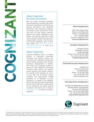 About Cognizant
                                         Business Consulting
                                         With over 3,000 consultants worldwide,
                                         Cognizant Business Consulting (CBC) offers
                                         high-value consulting services that improve
                                         business performance and operational                                                        World Headquarters
                                         productivity, lower operational expenses,
                                         and enhance overall performance. Clients                                                  500 Frank W. Burr Blvd.
                                         draw upon our deep industry expertise,                                                   Teaneck, NJ 07666 USA
                                         program and change management capa-                                                       Phone: +1 201 801 0233
                                         bilities, and analytical objectivity to help                                                  Fax: +1 201 801 0243
                                         improve business productivity, drive tech-                                             Toll Free: +1 888 937 3277
                                         nology-enabled business transformation,                                                  inquiry@cognizant.com
                                         and increase shareholder value. To learn
                                         more, please visit http://www.cognizant.
                                         com/business-consulting or email us at                                                 European Headquarters
                                         inquiry@cognizant.com.
                                                                                                                                       1 Kingdom Street
                                                                                                                                     Paddington Central
                                         About Cognizant                                                                                London W2 6BD
                                         Cognizant (NASDAQ: CTSH) is a leading                                             Phone: +44 (0) 207 297 7600
                                         provider of information technology,                                                   Fax: +44 (0) 207 121 0102
                                         consulting, and business process out-                                                   infouk@cognizant.com
                                         sourcing services, dedicated to helping the
                                         world’s leading companies build stronger
                                         businesses. Headquartered in Teaneck,                                   Continental Europe Headquarters
                                         New Jersey (U.S.), Cognizant combines a
                                         passion for client satisfaction, technology                                                           Zuidplein 54
                                         innovation, deep industry and business                                                        1077 XV Amsterdam
                                         process expertise, and a global, collabora-                                                       The Netherlands
                                         tive workforce that embodies the future                                                   Phone: +31 20 524 7700
                                         of work. With over 50 delivery centers                                                       Fax: +31 20 524 7799
                                         worldwide and approximately 137,700                                                         Infonl@cognizant.com
                                         employees as of December 31, 2011,
                                         Cognizant is a member of the NASDAQ-
                                         100, the S&P 500, the Forbes Global 2000,                                   India Operations Headquarters
                                         and the Fortune 500 and is ranked among
                                         the top performing and fastest growing                                       #5/535, Old Mahabalipuram Road
                                         companies in the world. Visit us online at                                      Okkiyam Pettai, Thoraipakkam
                                         www.cognizant.com or follow us on Twitter:                                            Chennai, 600 096 India
                                         Cognizant.                                                                      Phone: +91 (0) 44 4209 6000
                                                                                                                            Fax: +91 (0) 44 4209 6060
                                                                                                                          inquiryindia@cognizant.com




© Copyright 2012, Cognizant. All rights reserved. No part of this document may be reproduced, stored in a retrieval system, transmitted in any form or by any means,
electronic, mechanical, photocopying, recording, or otherwise, without the express written permission from Cognizant. The information contained herein is subject to
change without notice. All other trademarks mentioned herein are the property of their respective owners.
 