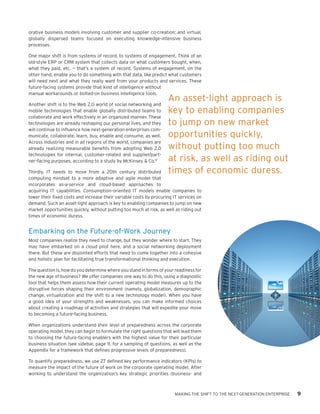 orative business models involving customer and supplier co-creation; and virtual,
globally dispersed teams focused on executing knowledge-intensive business
processes.

One major shift is from systems of record, to systems of engagement. Think of an
old-style ERP or CRM system that collects data on what customers bought, when,
what they paid, etc. — that’s a system of record. Systems of engagement, on the
other hand, enable you to do something with that data, like predict what customers
will need next and what they really want from your products and services. These
future-facing systems provide that kind of intelligence without
manual workarounds or bolted-on business intelligence tools.
                                                                    An asset-light approach is
Another shift is to the Web 2.0 world of social networking and
mobile technologies that enable globally distributed teams to       key to enabling companies
collaborate and work effectively in an organized manner. These
technologies are already reshaping our personal lives, and they     to jump on new market
will continue to influence how next-generation enterprises com-
municate, collaborate, learn, buy, enable and consume, as well.     opportunities quickly,
Across industries and in all regions of the world, companies are
already realizing measurable benefits from adopting Web 2.0         without putting too much
technologies for internal, customer-related and supplier/part-
ner-facing purposes, according to a study by McKinsey & Co.12       at risk, as well as riding out
Thirdly, IT needs to move from a 20th century distributed           times of economic duress.
computing mindset to a more adaptive and agile model that
incorporates as-a-service and cloud-based approaches to
acquiring IT capabilities. Consumption-oriented IT models enable companies to
lower their fixed costs and increase their variable costs by procuring IT services on
demand. Such an asset-light approach is key to enabling companies to jump on new
market opportunities quickly, without putting too much at risk, as well as riding out
times of economic duress.


Embarking on the Future-of-Work Journey
Most companies realize they need to change, but they wonder where to start. They
may have embarked on a cloud pilot here, and a social networking deployment
there. But these are disjointed efforts that need to come together into a cohesive
and holistic plan for facilitating true transformational thinking and execution.

The question is, how do you determine where you stand in terms of your readiness for
the new age of business? We offer companies one way to do this, using a diagnostic
tool that helps them assess how their current operating model measures up to the
disruptive forces shaping their environment (namely, globalization, demographic
change, virtualization and the shift to a new technology model). When you have
a good idea of your strengths and weaknesses, you can make informed choices
about creating a roadmap of activities and strategies that will expedite your move
to becoming a future-facing business.

When organizations understand their level of preparedness across the corporate
operating model, they can begin to formulate the right questions that will lead them
to choosing the future-facing enablers with the highest value for their particular
business situation (see sidebar, page 11, for a sampling of questions, as well as the
Appendix for a framework that defines progressive levels of preparedness).

To quantify preparedness, we use 27 defined key performance indicators (KPIs) to
measure the impact of the future of work on the corporate operating model. After
working to understand the organization’s key strategic priorities (business- and



                                                                       MAKING THE SHIFT TO THE NEXT-GENERATION ENTERPRISE   9
 