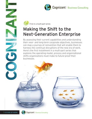 Making the Shift to the
Next-Generation Enterprise
By assessing their current capabilities and understanding
their near- and long-term corporate objectives, businesses
can map a journey of reinvention that will enable them to
harness the continual disruptions of the new era of work.
Here’s the first installment in a multi-part series that
explores the operating model, process and organizational
shifts organizations must make to future-proof their
businesses.
| FUTURE OF WORK
First in a multi-part series
 