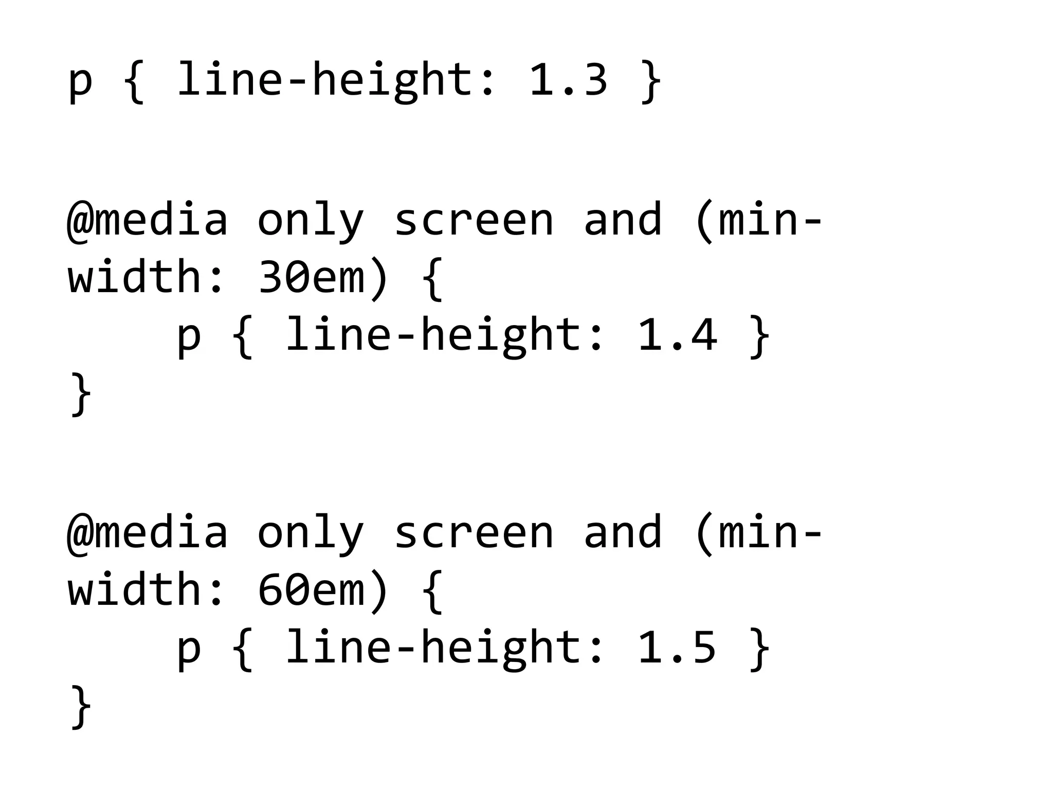 p'{'line5height:'1.3'}
@media'only'screen'and'(min5
width:'30em)'{
''''p'{'line5height:'1.4'}
}
@media'only'screen'and'(min5
width:'60em)'{
''''p'{'line5height:'1.5'}
}
 