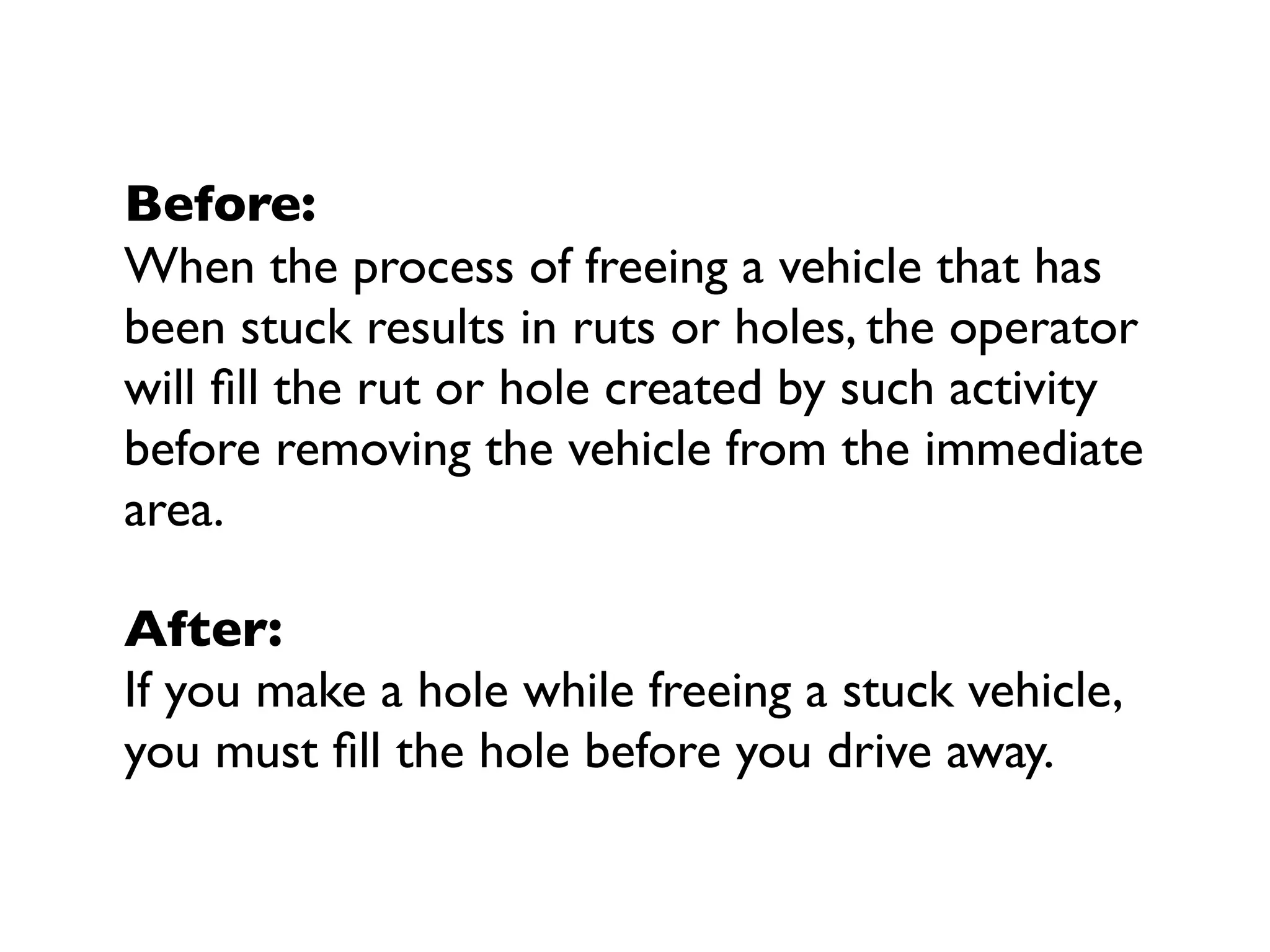 Before:
When the process of freeing a vehicle that has
been stuck results in ruts or holes, the operator
will ﬁll the rut or hole created by such activity
before removing the vehicle from the immediate
area.
After:
If you make a hole while freeing a stuck vehicle,
you must ﬁll the hole before you drive away.
 