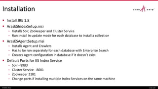 Installation
 Install JRE 1.8
 ArasESIndexSetup.msi
▫ Installs Solr, Zookeeper and Cluster Service
▫ Run install in update mode for each database to install a collection
 ArasESAgentSetup.msi
▫ Installs Agent and Crawlers
▫ Has to be run separately for each database with Enterprise Search
▫ Creates Agent configuration in database if it doesn’t exist
 Default Ports for ES Index Service
▫ Solr - 8983
▫ Cluster Service - 8081
▫ Zookeeper 2181
▫ Change ports if installing multiple Index Services on the same machine
© 2016 Aras aras.com
 