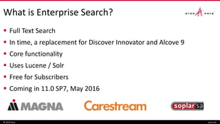 What is Enterprise Search?
 Full Text Search
 In time, a replacement for Discover Innovator and Alcove 9
 Core functionality
 Uses Lucene / Solr
 Free for Subscribers
 Coming in 11.0 SP7, May 2016
© 2016 Aras aras.com
 