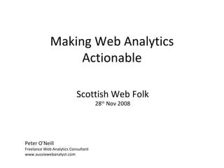 Making Web Analytics Actionable Peter O’Neill Freelance Web Analytics Consultant www.aussiewebanalyst.com Scottish Web Folk 28 th  Nov 2008 
