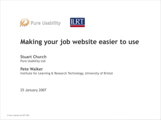 Making your job website easier to use Stuart Church Pure Usability Ltd Pete Walker Institute for Learning & Research Technology, University of Bristol 25 January 2007 