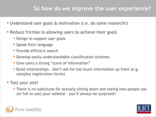 So how do we improve the user experience? <ul><li>Understand user goals & motivation (i.e. do some research!) </li></ul><u...