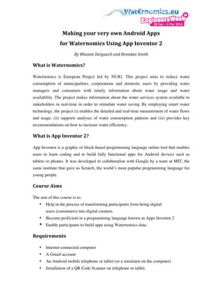 Making	your	very	own	Android	Apps		
for	Waternomics	Using	App	Inventor	2	
By	Wassim	Derguech	and	Brendan	Smith	
What	is	Waternomics?	
Waternomics is European Project led by NUIG. This project aims to reduce water
consumption of municipalities, corporations and domestic users by providing water
managers and consumers with timely information about water usage and water
availability. The project makes information about the water services system available to
stakeholders in real-time in order to stimulate water saving. By employing smart water
technology, the project (i) enables the detailed and real-time measurement of water flows
and usage, (ii) supports analyses of water consumption patterns and (iii) provides key
recommendations on how to increase water efficiency.
What	is	App	Inventor	2?		
App Inventor is a graphic or block-based programming language online tool that enables
users to learn coding and to build fully functional apps for Android devices such as
tablets or phones. It was developed in collaboration with Google by a team at MIT, the
same institute that gave us Scratch, the world’s most popular programming language for
young people.
Course	Aims		
The aim of this course is to:
• Help in the process of transforming participants from being digital
users (consumers) into digital creators.
• Become proficient in a programming language known as Apps Inventor 2
• Enable participants to build apps using Waternomics data.		
Requirements			
• Internet-connected computer
• A Gmail account
• An Android mobile telephone or tablet (or a simulator on the computer)
• Installation of a QR Code Scanner on telephone or tablet.
 
