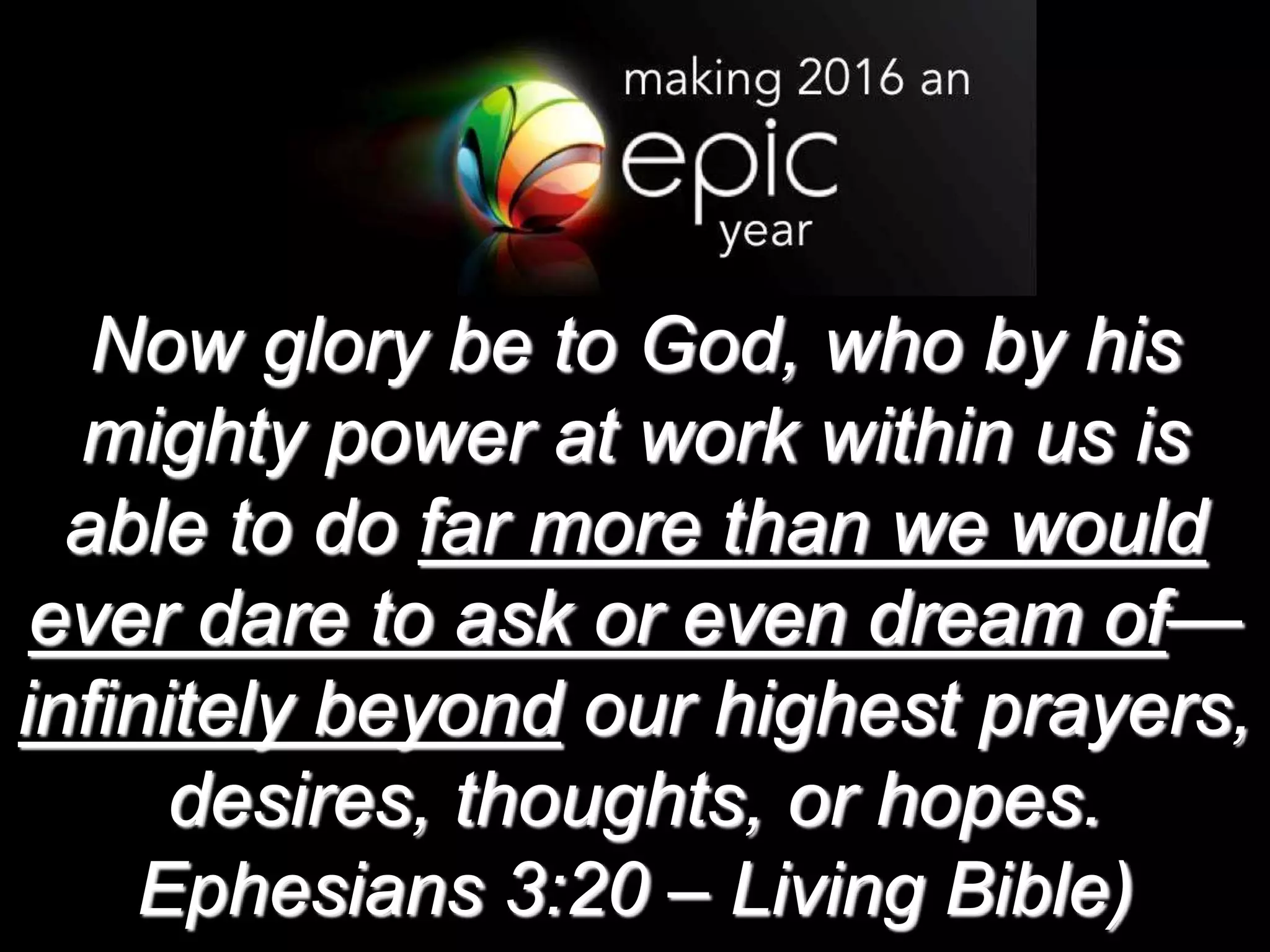 Now glory be to God, who by his
mighty power at work within us is
able to do far more than we would
ever dare to ask or even dream of—
infinitely beyond our highest prayers,
desires, thoughts, or hopes.
Ephesians 3:20 – Living Bible)
 