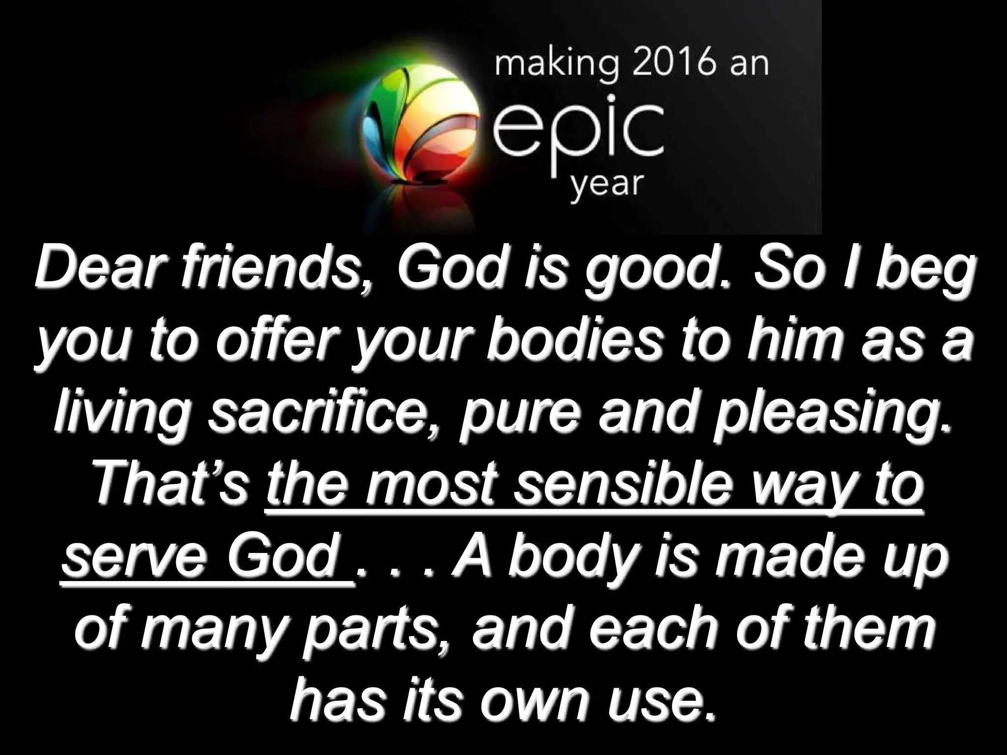 Dear friends, God is good. So I beg
you to offer your bodies to him as a
living sacrifice, pure and pleasing.
That’s the most sensible way to
serve God . . . A body is made up
of many parts, and each of them
has its own use.
 