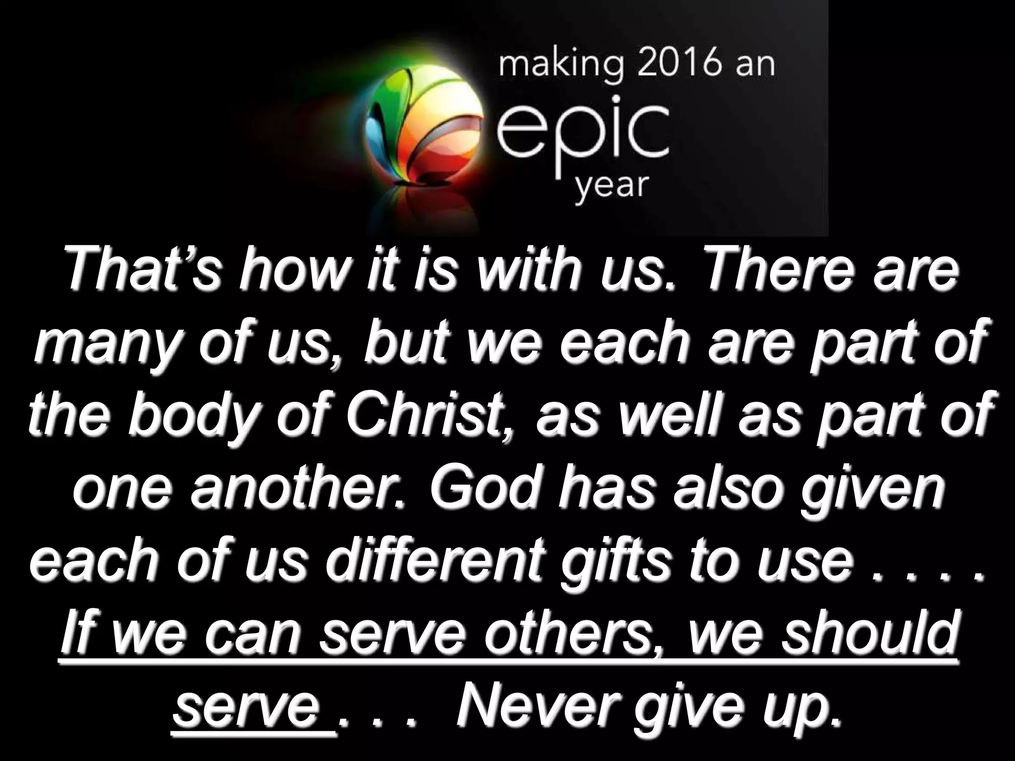 That’s how it is with us. There are
many of us, but we each are part of
the body of Christ, as well as part of
one another. God has also given
each of us different gifts to use . . . .
If we can serve others, we should
serve . . . Never give up.
 