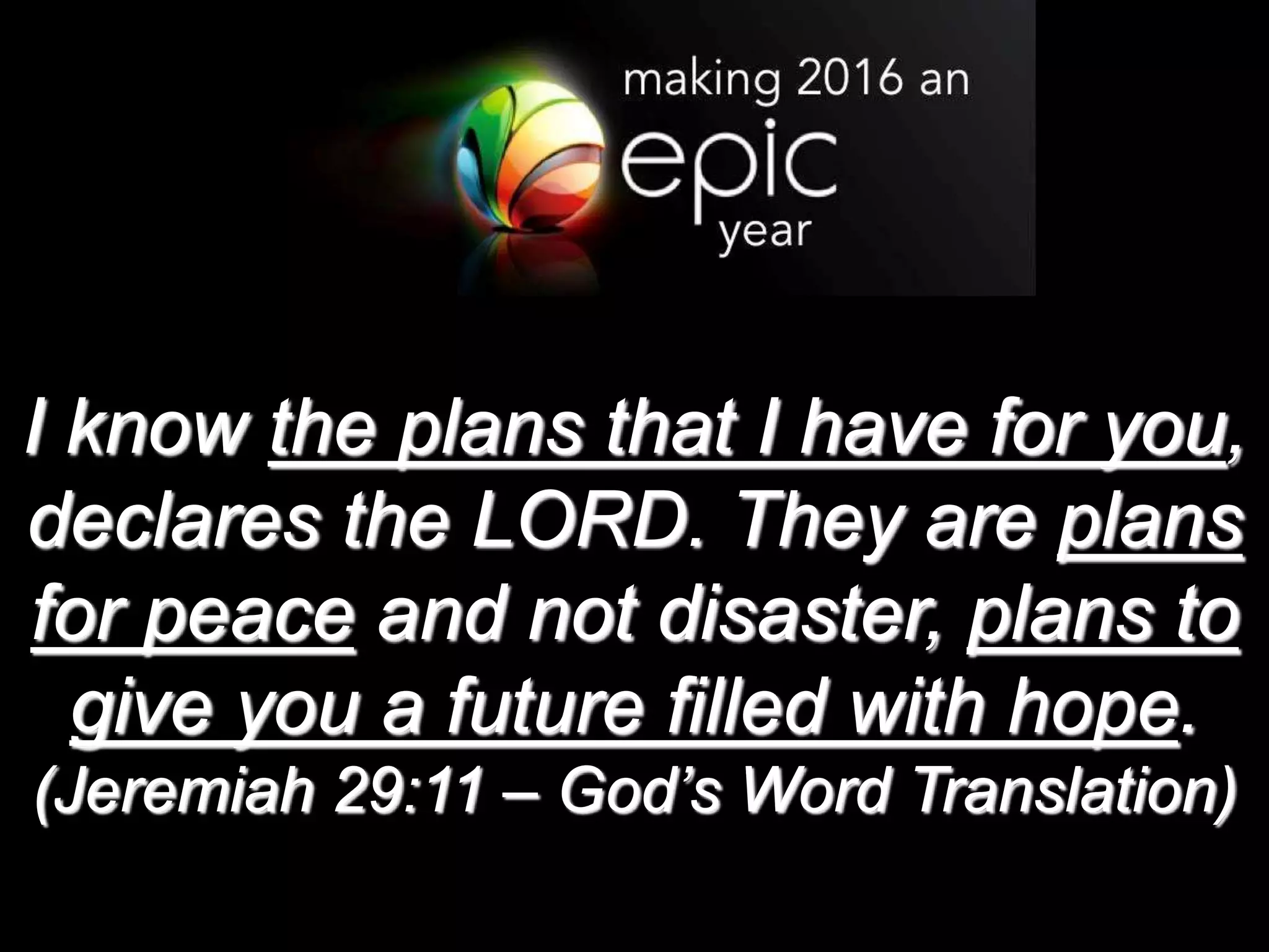 I know the plans that I have for you,
declares the LORD. They are plans
for peace and not disaster, plans to
give you a future filled with hope.
(Jeremiah 29:11 – God’s Word Translation)
 