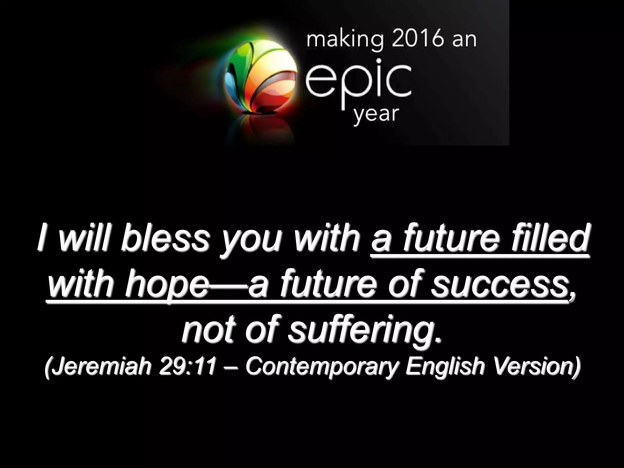 I will bless you with a future filled
with hope—a future of success,
not of suffering.
(Jeremiah 29:11 – Contemporary English Version)
 