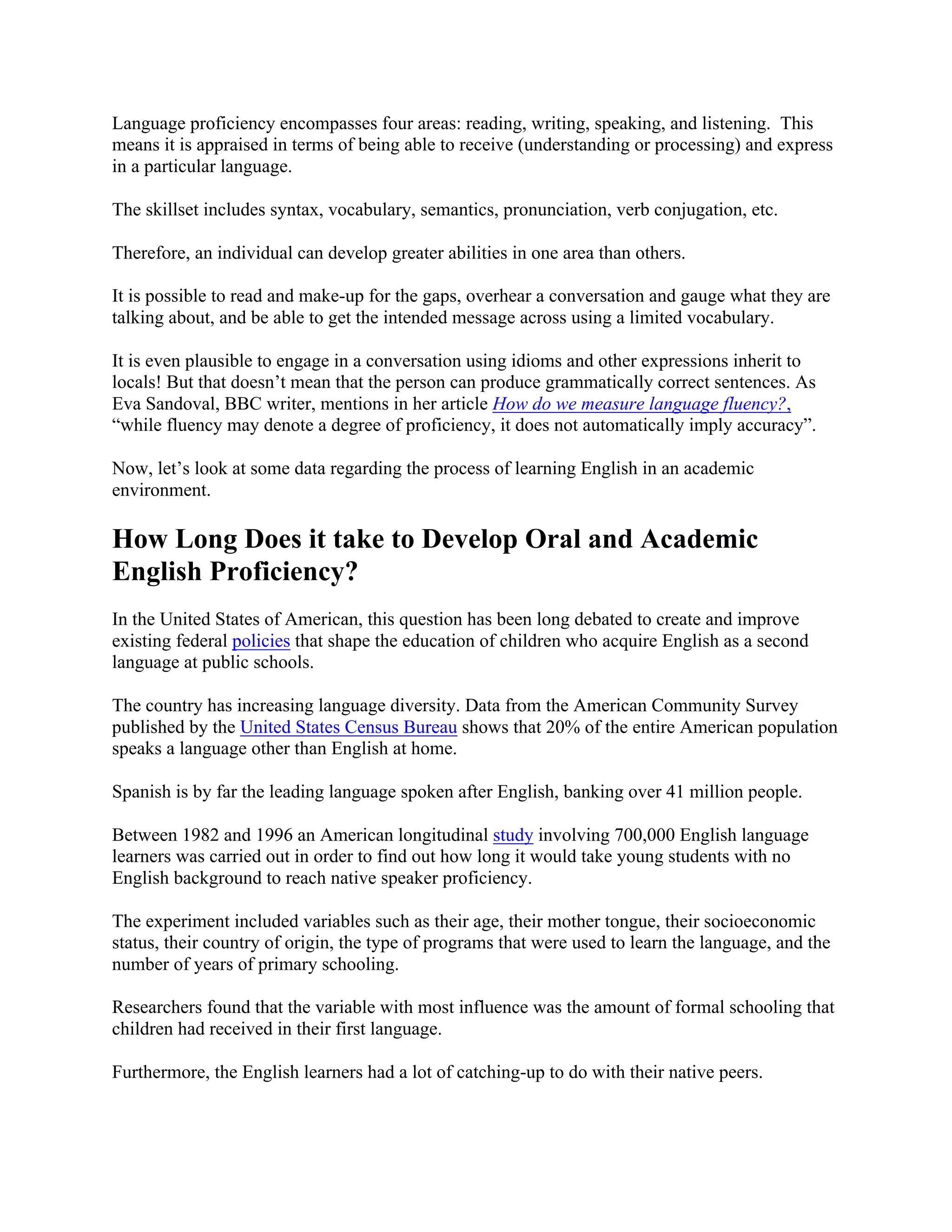 Language proficiency encompasses four areas: reading, writing, speaking, and listening. This
means it is appraised in terms of being able to receive (understanding or processing) and express
in a particular language.
The skillset includes syntax, vocabulary, semantics, pronunciation, verb conjugation, etc.
Therefore, an individual can develop greater abilities in one area than others.
It is possible to read and make-up for the gaps, overhear a conversation and gauge what they are
talking about, and be able to get the intended message across using a limited vocabulary.
It is even plausible to engage in a conversation using idioms and other expressions inherit to
locals! But that doesn’t mean that the person can produce grammatically correct sentences. As
Eva Sandoval, BBC writer, mentions in her article How do we measure language fluency?,
“while fluency may denote a degree of proficiency, it does not automatically imply accuracy”.
Now, let’s look at some data regarding the process of learning English in an academic
environment.
How Long Does it take to Develop Oral and Academic
English Proficiency?
In the United States of American, this question has been long debated to create and improve
existing federal policies that shape the education of children who acquire English as a second
language at public schools.
The country has increasing language diversity. Data from the American Community Survey
published by the United States Census Bureau shows that 20% of the entire American population
speaks a language other than English at home.
Spanish is by far the leading language spoken after English, banking over 41 million people.
Between 1982 and 1996 an American longitudinal study involving 700,000 English language
learners was carried out in order to find out how long it would take young students with no
English background to reach native speaker proficiency.
The experiment included variables such as their age, their mother tongue, their socioeconomic
status, their country of origin, the type of programs that were used to learn the language, and the
number of years of primary schooling.
Researchers found that the variable with most influence was the amount of formal schooling that
children had received in their first language.
Furthermore, the English learners had a lot of catching-up to do with their native peers.
 