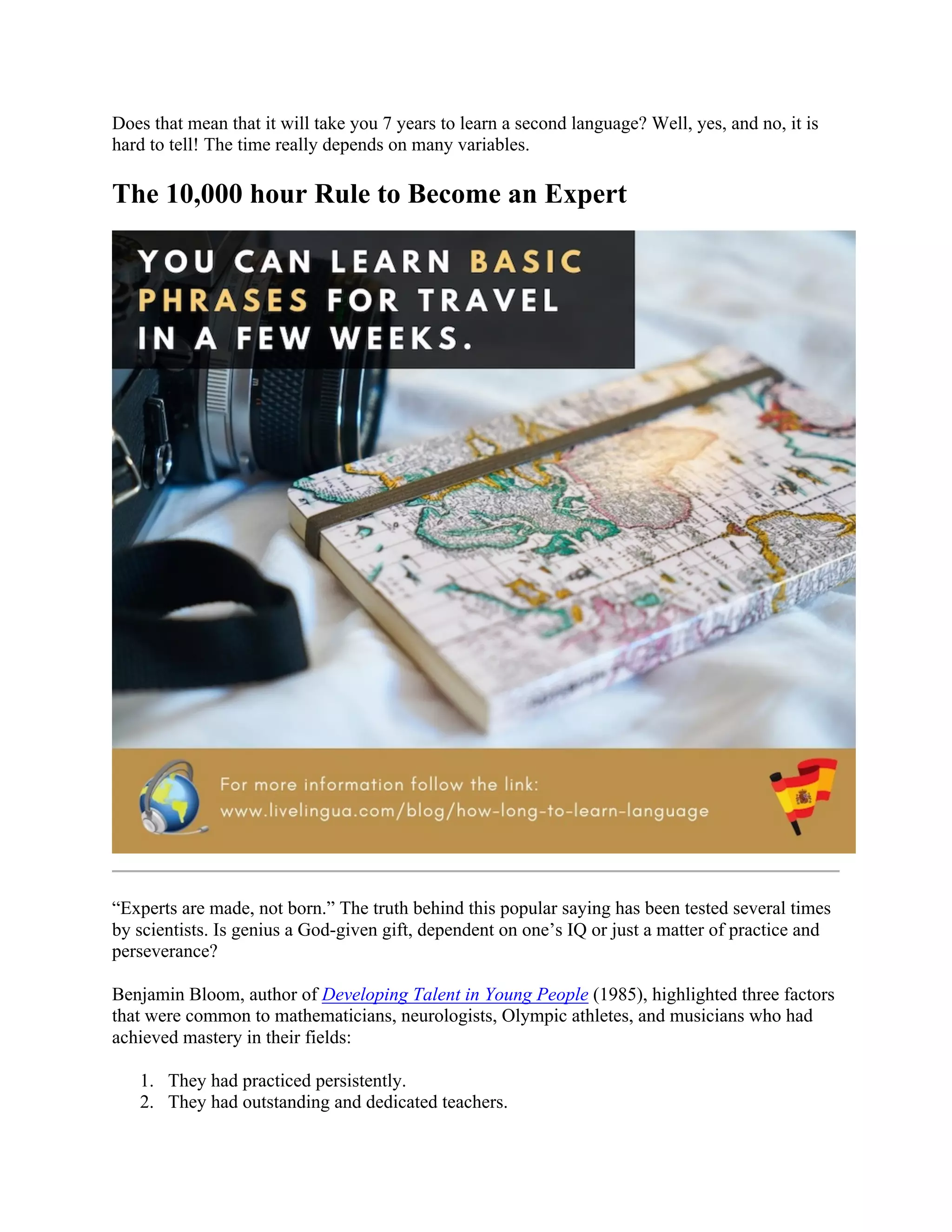 Does that mean that it will take you 7 years to learn a second language? Well, yes, and no, it is
hard to tell! The time really depends on many variables.
The 10,000 hour Rule to Become an Expert
“Experts are made, not born.” The truth behind this popular saying has been tested several times
by scientists. Is genius a God-given gift, dependent on one’s IQ or just a matter of practice and
perseverance?
Benjamin Bloom, author of Developing Talent in Young People (1985), highlighted three factors
that were common to mathematicians, neurologists, Olympic athletes, and musicians who had
achieved mastery in their fields:
1. They had practiced persistently.
2. They had outstanding and dedicated teachers.
 