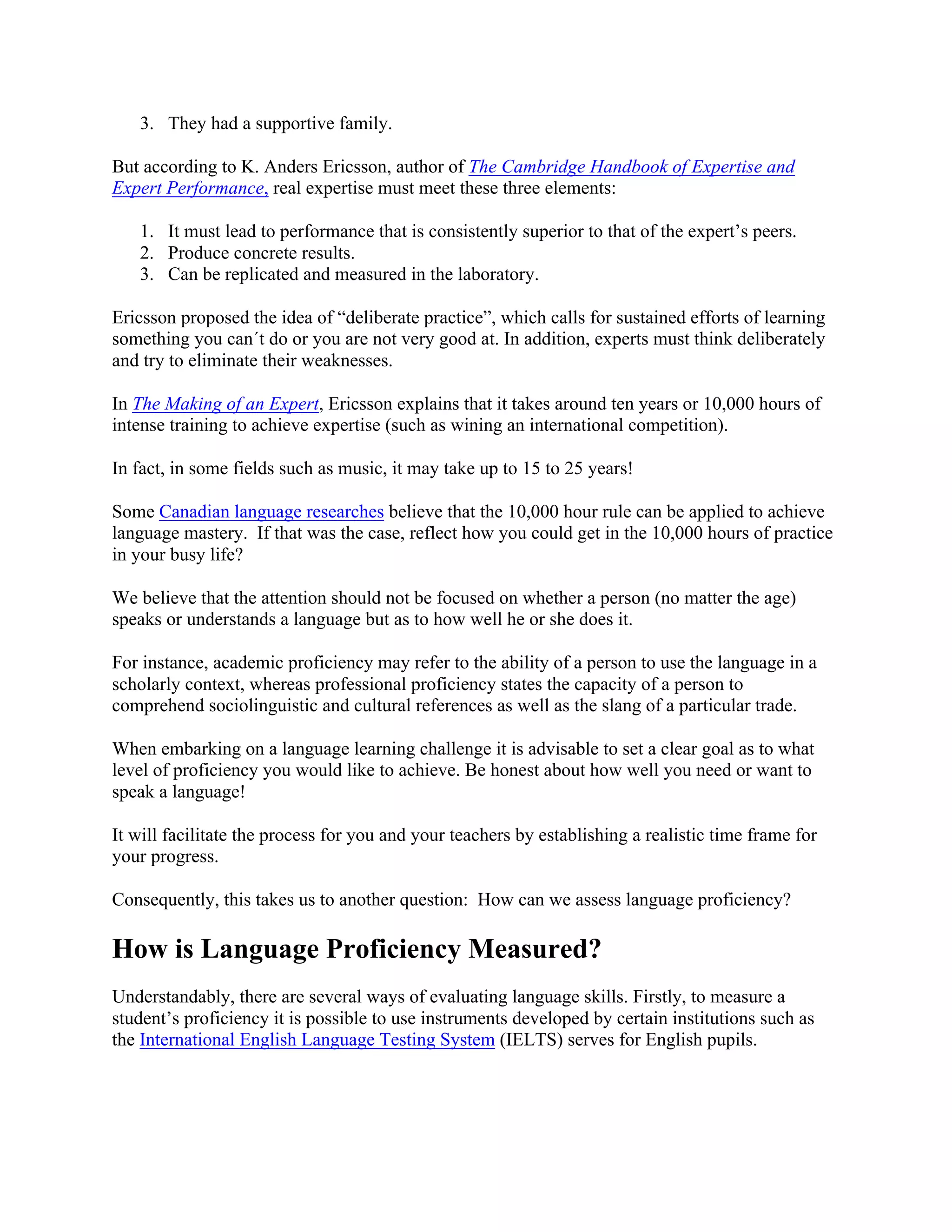 3. They had a supportive family.
But according to K. Anders Ericsson, author of The Cambridge Handbook of Expertise and
Expert Performance, real expertise must meet these three elements:
1. It must lead to performance that is consistently superior to that of the expert’s peers.
2. Produce concrete results.
3. Can be replicated and measured in the laboratory.
Ericsson proposed the idea of “deliberate practice”, which calls for sustained efforts of learning
something you can´t do or you are not very good at. In addition, experts must think deliberately
and try to eliminate their weaknesses.
In The Making of an Expert, Ericsson explains that it takes around ten years or 10,000 hours of
intense training to achieve expertise (such as wining an international competition).
In fact, in some fields such as music, it may take up to 15 to 25 years!
Some Canadian language researches believe that the 10,000 hour rule can be applied to achieve
language mastery. If that was the case, reflect how you could get in the 10,000 hours of practice
in your busy life?
We believe that the attention should not be focused on whether a person (no matter the age)
speaks or understands a language but as to how well he or she does it.
For instance, academic proficiency may refer to the ability of a person to use the language in a
scholarly context, whereas professional proficiency states the capacity of a person to
comprehend sociolinguistic and cultural references as well as the slang of a particular trade.
When embarking on a language learning challenge it is advisable to set a clear goal as to what
level of proficiency you would like to achieve. Be honest about how well you need or want to
speak a language!
It will facilitate the process for you and your teachers by establishing a realistic time frame for
your progress.
Consequently, this takes us to another question: How can we assess language proficiency?
How is Language Proficiency Measured?
Understandably, there are several ways of evaluating language skills. Firstly, to measure a
student’s proficiency it is possible to use instruments developed by certain institutions such as
the International English Language Testing System (IELTS) serves for English pupils.
 