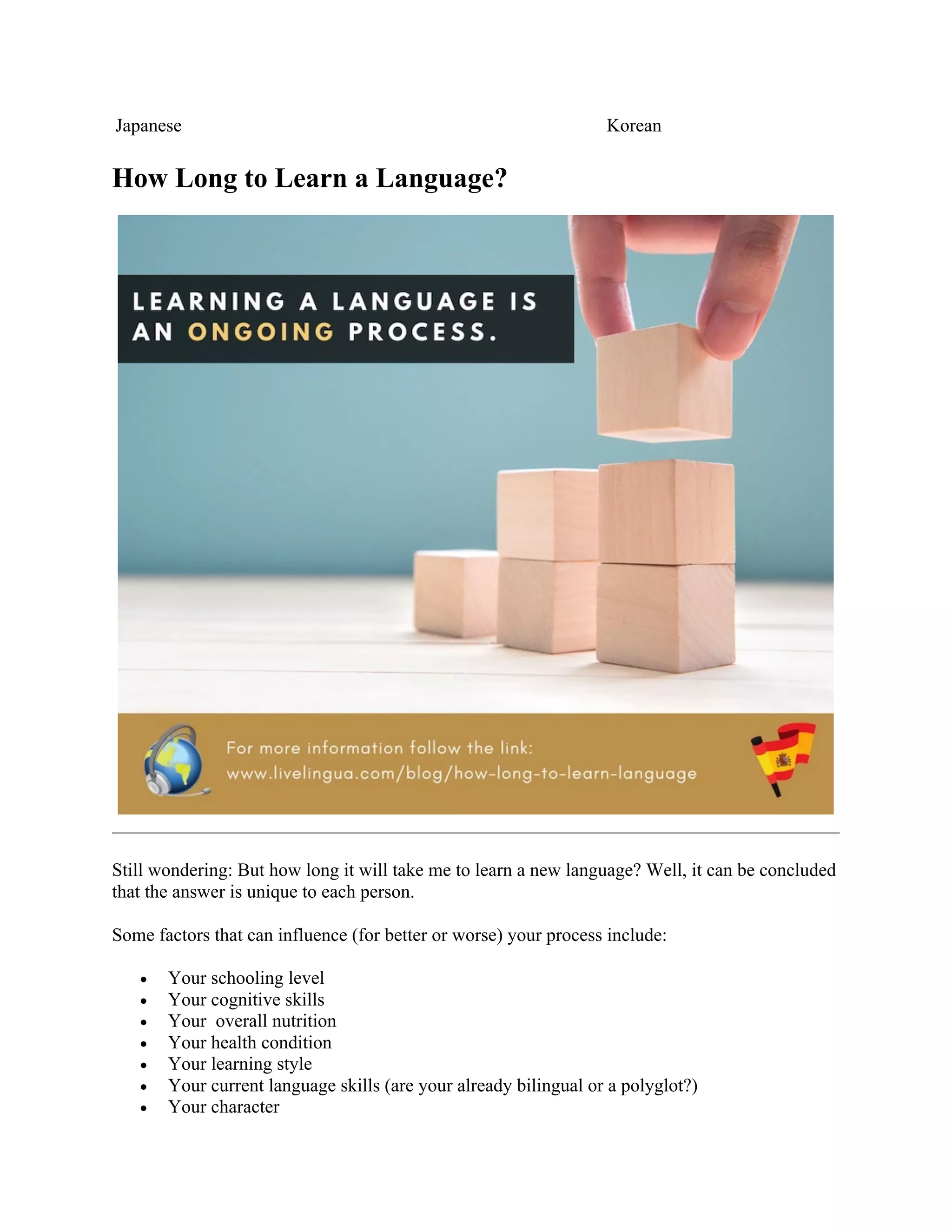 Japanese Korean
How Long to Learn a Language?
Still wondering: But how long it will take me to learn a new language? Well, it can be concluded
that the answer is unique to each person.
Some factors that can influence (for better or worse) your process include:
• Your schooling level
• Your cognitive skills
• Your overall nutrition
• Your health condition
• Your learning style
• Your current language skills (are your already bilingual or a polyglot?)
• Your character
 