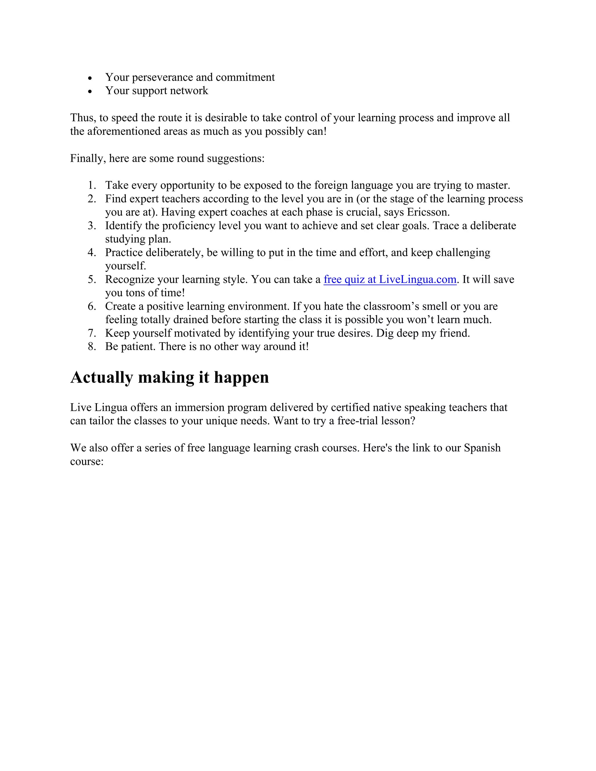• Your perseverance and commitment
• Your support network
Thus, to speed the route it is desirable to take control of your learning process and improve all
the aforementioned areas as much as you possibly can!
Finally, here are some round suggestions:
1. Take every opportunity to be exposed to the foreign language you are trying to master.
2. Find expert teachers according to the level you are in (or the stage of the learning process
you are at). Having expert coaches at each phase is crucial, says Ericsson.
3. Identify the proficiency level you want to achieve and set clear goals. Trace a deliberate
studying plan.
4. Practice deliberately, be willing to put in the time and effort, and keep challenging
yourself.
5. Recognize your learning style. You can take a free quiz at LiveLingua.com. It will save
you tons of time!
6. Create a positive learning environment. If you hate the classroom’s smell or you are
feeling totally drained before starting the class it is possible you won’t learn much.
7. Keep yourself motivated by identifying your true desires. Dig deep my friend.
8. Be patient. There is no other way around it!
Actually making it happen
Live Lingua offers an immersion program delivered by certified native speaking teachers that
can tailor the classes to your unique needs. Want to try a free-trial lesson?
We also offer a series of free language learning crash courses. Here's the link to our Spanish
course:
 