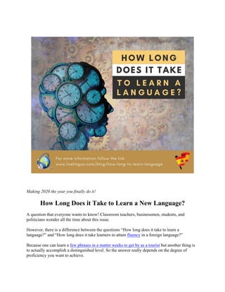Making 2020 the year you finally do it!
How Long Does it Take to Learn a New Language?
A question that everyone wants to know! Classroom teachers, businessmen, students, and
politicians wonder all the time about this issue.
However, there is a difference between the questions “How long does it take to learn a
language?” and “How long does it take learners to attain fluency in a foreign language?”
Because one can learn a few phrases in a matter weeks to get by as a tourist but another thing is
to actually accomplish a distinguished level. So the answer really depends on the degree of
proficiency you want to achieve.
 