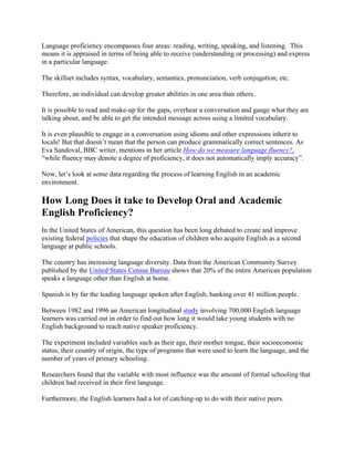 Language proficiency encompasses four areas: reading, writing, speaking, and listening. This
means it is appraised in terms of being able to receive (understanding or processing) and express
in a particular language.
The skillset includes syntax, vocabulary, semantics, pronunciation, verb conjugation, etc.
Therefore, an individual can develop greater abilities in one area than others.
It is possible to read and make-up for the gaps, overhear a conversation and gauge what they are
talking about, and be able to get the intended message across using a limited vocabulary.
It is even plausible to engage in a conversation using idioms and other expressions inherit to
locals! But that doesn’t mean that the person can produce grammatically correct sentences. As
Eva Sandoval, BBC writer, mentions in her article How do we measure language fluency?,
“while fluency may denote a degree of proficiency, it does not automatically imply accuracy”.
Now, let’s look at some data regarding the process of learning English in an academic
environment.
How Long Does it take to Develop Oral and Academic
English Proficiency?
In the United States of American, this question has been long debated to create and improve
existing federal policies that shape the education of children who acquire English as a second
language at public schools.
The country has increasing language diversity. Data from the American Community Survey
published by the United States Census Bureau shows that 20% of the entire American population
speaks a language other than English at home.
Spanish is by far the leading language spoken after English, banking over 41 million people.
Between 1982 and 1996 an American longitudinal study involving 700,000 English language
learners was carried out in order to find out how long it would take young students with no
English background to reach native speaker proficiency.
The experiment included variables such as their age, their mother tongue, their socioeconomic
status, their country of origin, the type of programs that were used to learn the language, and the
number of years of primary schooling.
Researchers found that the variable with most influence was the amount of formal schooling that
children had received in their first language.
Furthermore, the English learners had a lot of catching-up to do with their native peers.
 
