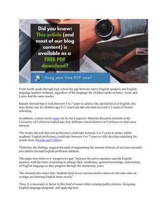 From fourth grade through high school the gap between native English speakers and English
language learners widened, regardless of the language the children spoke at home, Asian and
Latins had the same results.
Results showed that it took between 5 to 7 years to achieve the desired level of English; this
time-frame was for children age 8-11 years old and who had received 2-3 years of formal
schooling.
In addition, a more recent study run by the Linguistic Minority Research Institute at the
University of California looked into four different school districts in California to find some
answers.
The results showed that oral proficiency could take between 3 to 5 years to attain, whilst
academic English proficiency could take between 4 to 7 years to fully develop (matching the
results from Thomas and Collier).
Therefore, the findings suggest the need of augmenting the amount of hours of services currently
provided to limited-English-proficient students.
The paper also refers to a “progressive gap” between the native speakers and the English
learners, with the latter continuing to enlarge their vocabulary, general knowledge, and mastery
of English language as they progress through the elementary years.
The research also states that “students from lower socioeconomic status are the ones who on
average are learning English more slowly”.
Thus, it is necessary to factor in this kind of issues when creating public policies, designing
English language programs, and applying tests.
 