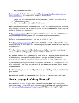 3. They had a supportive family.
But according to K. Anders Ericsson, author of The Cambridge Handbook of Expertise and
Expert Performance, real expertise must meet these three elements:
1. It must lead to performance that is consistently superior to that of the expert’s peers.
2. Produce concrete results.
3. Can be replicated and measured in the laboratory.
Ericsson proposed the idea of “deliberate practice”, which calls for sustained efforts of learning
something you can´t do or you are not very good at. In addition, experts must think deliberately
and try to eliminate their weaknesses.
In The Making of an Expert, Ericsson explains that it takes around ten years or 10,000 hours of
intense training to achieve expertise (such as wining an international competition).
In fact, in some fields such as music, it may take up to 15 to 25 years!
Some Canadian language researches believe that the 10,000 hour rule can be applied to achieve
language mastery. If that was the case, reflect how you could get in the 10,000 hours of practice
in your busy life?
We believe that the attention should not be focused on whether a person (no matter the age)
speaks or understands a language but as to how well he or she does it.
For instance, academic proficiency may refer to the ability of a person to use the language in a
scholarly context, whereas professional proficiency states the capacity of a person to
comprehend sociolinguistic and cultural references as well as the slang of a particular trade.
When embarking on a language learning challenge it is advisable to set a clear goal as to what
level of proficiency you would like to achieve. Be honest about how well you need or want to
speak a language!
It will facilitate the process for you and your teachers by establishing a realistic time frame for
your progress.
Consequently, this takes us to another question: How can we assess language proficiency?
How is Language Proficiency Measured?
Understandably, there are several ways of evaluating language skills. Firstly, to measure a
student’s proficiency it is possible to use instruments developed by certain institutions such as
the International English Language Testing System (IELTS) serves for English pupils.
 