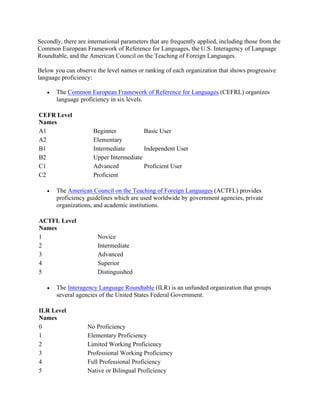 Secondly, there are international parameters that are frequently applied, including those from the
Common European Framework of Reference for Languages, the U.S. Interagency of Language
Roundtable, and the American Council on the Teaching of Foreign Languages.
Below you can observe the level names or ranking of each organization that shows progressive
language proficiency:
• The Common European Framework of Reference for Languages (CEFRL) organizes
language proficiency in six levels.
CEFR Level
Names
A1 Beginner Basic User
A2 Elementary
B1 Intermediate Independent User
B2 Upper Intermediate
C1 Advanced Proficient User
C2 Proficient
• The American Council on the Teaching of Foreign Languages (ACTFL) provides
proficiency guidelines which are used worldwide by government agencies, private
organizations, and academic institutions.
ACTFL Level
Names
1 Novice
2 Intermediate
3 Advanced
4 Superior
5 Distinguished
• The Interagency Language Roundtable (ILR) is an unfunded organization that groups
several agencies of the United States Federal Government.
ILR Level
Names
0 No Proficiency
1 Elementary Proficiency
2 Limited Working Proficiency
3 Professional Working Proficiency
4 Full Professional Proficiency
5 Native or Bilingual Proficiency
 