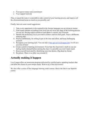 • Your perseverance and commitment
• Your support network
Thus, to speed the route it is desirable to take control of your learning process and improve all
the aforementioned areas as much as you possibly can!
Finally, here are some round suggestions:
1. Take every opportunity to be exposed to the foreign language you are trying to master.
2. Find expert teachers according to the level you are in (or the stage of the learning process
you are at). Having expert coaches at each phase is crucial, says Ericsson.
3. Identify the proficiency level you want to achieve and set clear goals. Trace a deliberate
studying plan.
4. Practice deliberately, be willing to put in the time and effort, and keep challenging
yourself.
5. Recognize your learning style. You can take a free quiz at LiveLingua.com. It will save
you tons of time!
6. Create a positive learning environment. If you hate the classroom’s smell or you are
feeling totally drained before starting the class it is possible you won’t learn much.
7. Keep yourself motivated by identifying your true desires. Dig deep my friend.
8. Be patient. There is no other way around it!
Actually making it happen
Live Lingua offers an immersion program delivered by certified native speaking teachers that
can tailor the classes to your unique needs. Want to try a free-trial lesson?
We also offer a series of free language learning crash courses. Here's the link to our Spanish
course:
 