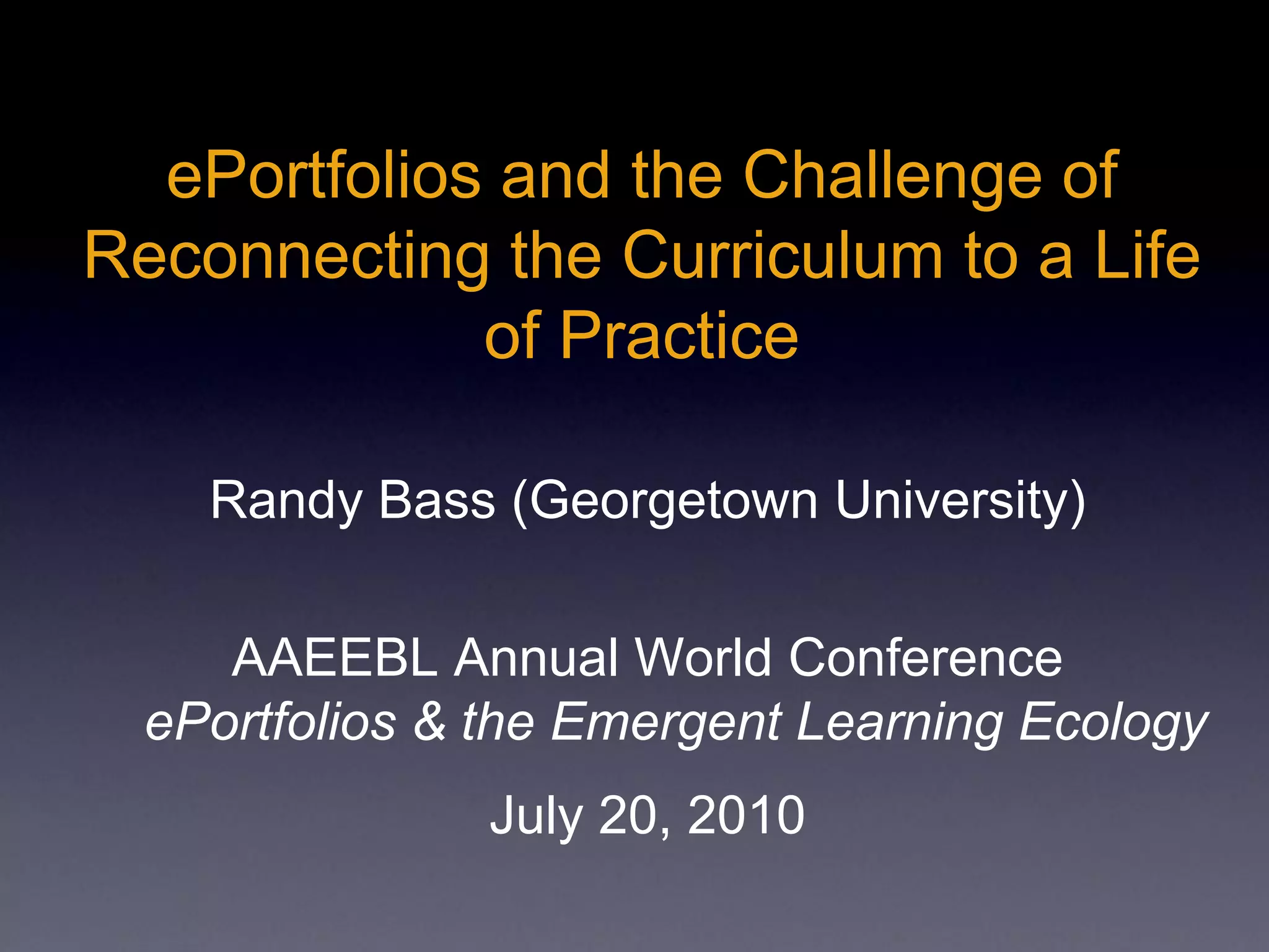 ePortfolios and the Challenge of
Reconnecting the Curriculum to a Life
of Practice
Randy Bass (Georgetown University)
AAEEBL Annual World Conference
ePortfolios & the Emergent Learning Ecology
July 20, 2010
 