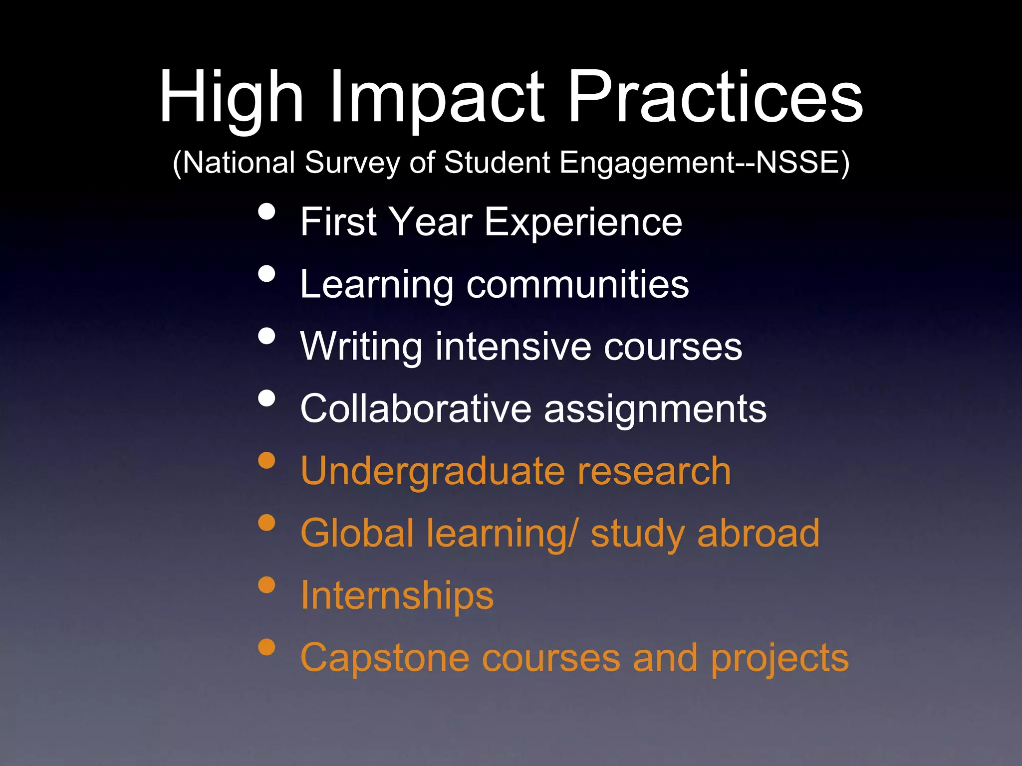 High Impact Practices
(National Survey of Student Engagement--NSSE)
• First Year Experience
• Learning communities
• Writing intensive courses
• Collaborative assignments
• Undergraduate research
• Global learning/ study abroad
• Internships
• Capstone courses and projects
 