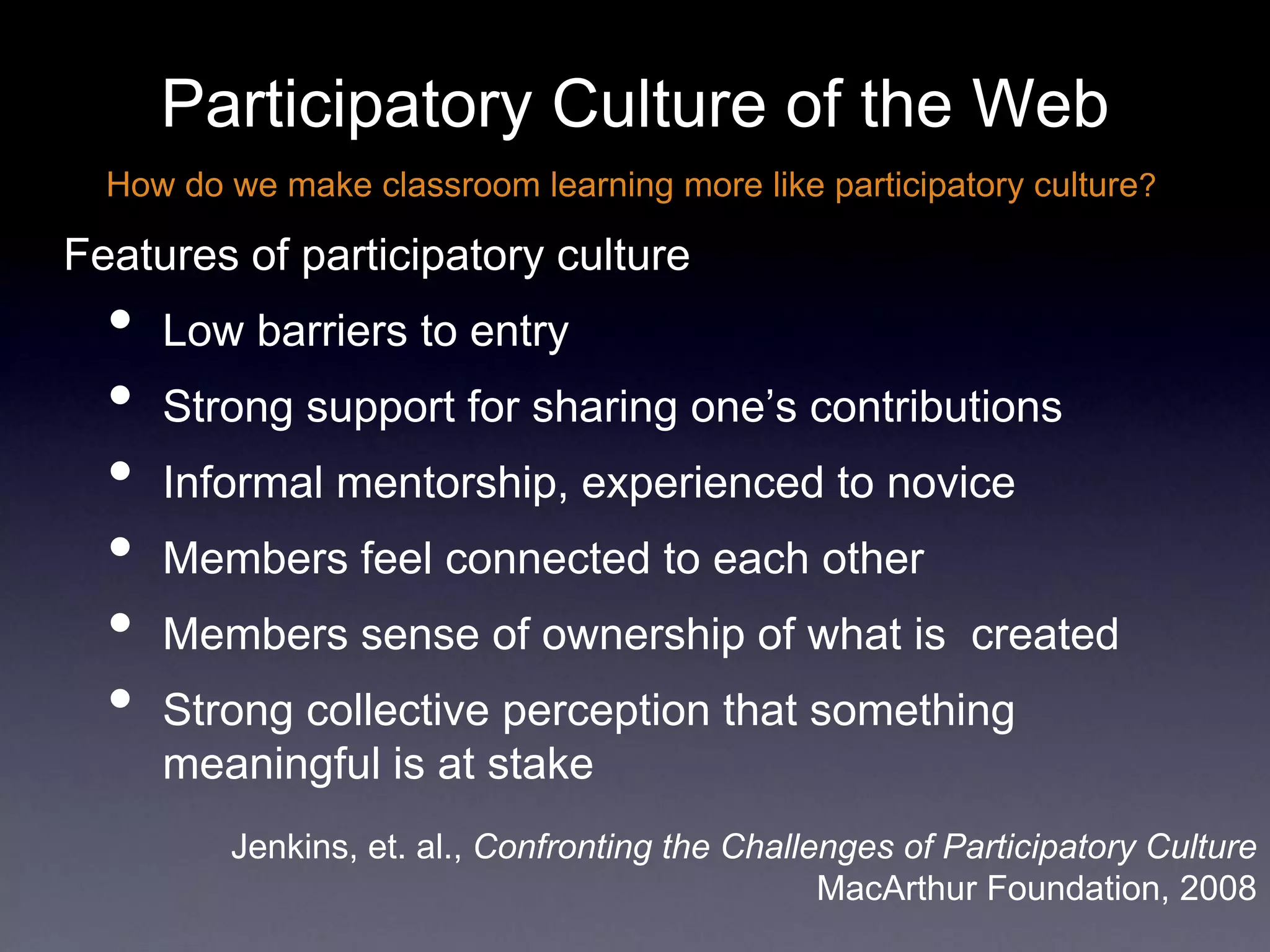 Participatory Culture of the Web
Features of participatory culture
• Low barriers to entry
• Strong support for sharing one’s contributions
• Informal mentorship, experienced to novice
• Members feel connected to each other
• Members sense of ownership of what is created
• Strong collective perception that something
meaningful is at stake
How do we make classroom learning more like participatory culture?
Jenkins, et. al., Confronting the Challenges of Participatory Culture
MacArthur Foundation, 2008
 